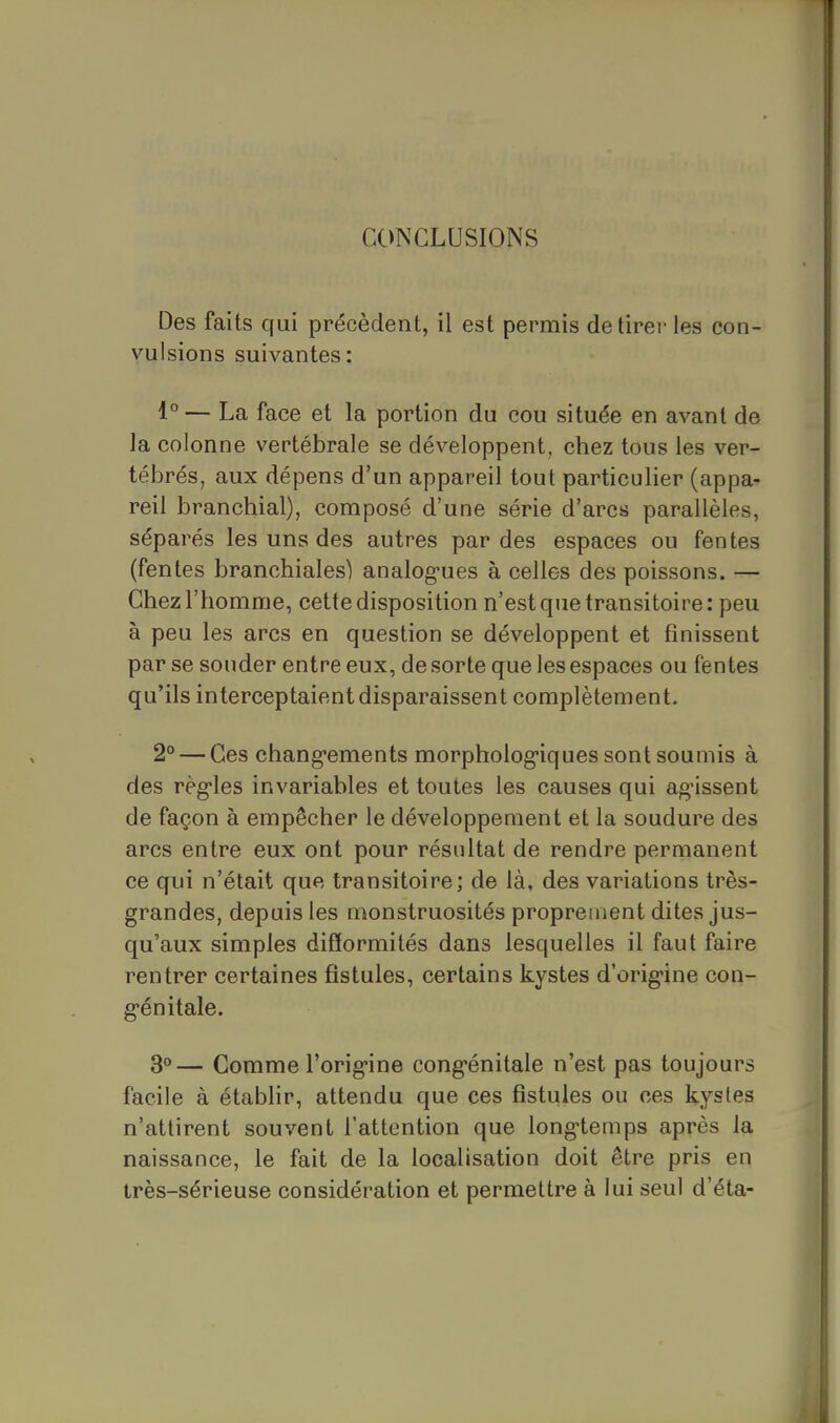 CONCLUSIONS Des faits qui précèdent, il est permis de tirer les con- vulsions suivantes: 1° — La face et la portion du cou située en avant de la colonne vertébrale se développent, chez tous les ver- tébrés, aux dépens d'un appareil tout particulier (appa- reil branchial), composé d'une série d'arcs parallèles, séparés les uns des autres par des espaces ou fentes (fentes branchiales) analog-ues à celles des poissons. — Chez l'homme, cette disposition n'est que transitoire: peu à peu les arcs en question se développent et finissent par se souder entre eux, de sorte que les espaces ou fentes qu'ils interceptaient disparaissent complètement. 2° — Ces chang-ements morpholog-iques sont soumis à des règ'les invariables et toutes les causes qui ag'issent de façon à empêcher le développement et la soudure des arcs entre eux ont pour résultat de rendre permanent ce qui n'était que transitoire; de là, des variations très- grandes, depuis les monstruosités proprement dites jus- qu'aux simples difformités dans lesquelles il faut faire rentrer certaines fistules, certains kystes d'orig-ine con- g-énitale. 30— Comme l'orig-ine cong^énitale n'est pas toujours facile à étabHr, attendu que ces fistules ou ces kystes n'attirent souvent l'attention que long-temps après la naissance, le fait de la localisation doit être pris en très-sérieuse considération et permettre à lui seul d'éta-