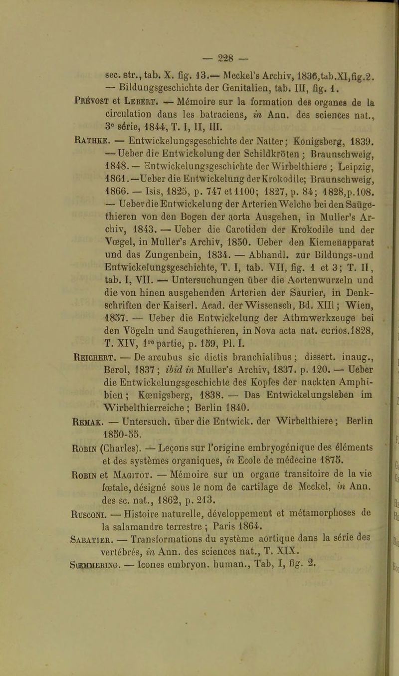 8ec.8tr.,tab. X. fîg. 13.— Meckel's Archiv, 1836,tab.Xl,fig.2. ~ Bildungsgeschichte der Genitalien, tab. III, fig. 1. Pbévost et Lebert. — Mémoire sur la formation des organes de la circulation dans les batraciens, m Ann. des sciences nat., 3° série, 1844, T. I, II, III. Ratho. — Entwickelungsgeschichte der Natter; Konigsberg, 1839. — Ueber die Entwickelungder Sehildkroten; Braunschweig, 1848.— Sntwickelungsgeschirhte der Wirbelthiere ; Leipzig, 1861.—Ueber die Eiitwickelung derKrokodile; Braunschweig, 1866. — Isis, 1825, p. 747 et 1100; 1827, p. 84; 1828,p.l08. — Ueber die Entwickelung der ArterienWelche bei denSaûge- thieren von den Bogen der aorta Ausgehen, in Muller's Ar- chiv, 1843. — Ueber die Carotiden der Krokodile und der Vœgel, in Muller's Archiv, 1850. Ueber den Kiemenapparat und das Zungenbein, 1834. — Abliandl. zur Bildungs-und Entwickelungsgeschichte, T. I, tab. VII, fig. 1 et 3; T. II, tab. I, VII. — Untersuchungen ûber die Aortenwurzeln und die von hinen ausgehenden Arterien der Saurier, in Denk- schriften der Kaiserl. Acad. der Wissensch, Bd. XIII ; Wien, 1857. — Ueber die Entwickelung der Athmwerkzeuge bei den Vogeln und Saugethieren, in Nova acta nat. curios,1828, T. XIV, 1^0 partie, p. 159, Pl. I. Reichert. — De arcubus sic dictis branchialibus ; dissert, inaug., Berol, 1837 ; ihid in Muller's Archiv, 1837. p. 120. — Ueber die Entwickelungsgeschichte des Kopfes der nackten Amphi- bien ; Kœnigsberg, 1838. — Das Entwickelungsleben im Wirbelthierreiche ; Berlin 1840. Remak. — Untersuch. ûber die Enlwick. der Wirbelthiere; Berlin 1850-55. Robin (Charles). Leçons sur l'origine embryogénique des éléments et des systèmes organiques, in Ecole de médecine 1875. Robin et Magitot. — Mémoire sur un organe transitoire de la vie fœtale, désigné sous le nom de cartilage de Meckel, m Ann, des se. nat., 1862, p. 213. RuscoNi. — Histoire iiaturelle, développement et métamorphoses de la salamandre terrestre ; Paris 1864. Sabatier. — Transformations du système aortique dans la série des vertébrés, in Ann. des sciences nat., T. XIX. S(BMMERiNG. — Icones embryon. Iminan., Tab, I, fig. 2.