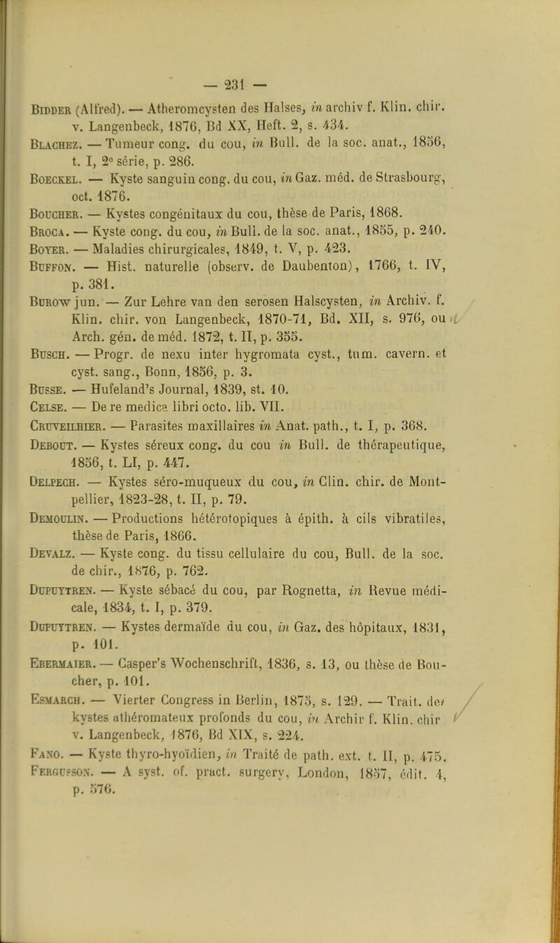 BiDDER (Alfred). — Atheromcysten des Halses, m archiv f. Klin. chir. V. Langeabeck, 1876, Bd XX, Heft. 2, s. 434. Blacbez. —Tumeur cong. du cou, in Bull, de la soc. anat., 1836, t. I, 2° série, p. 286. Boeckel. — Kyste sanguin cong, du cou, in Gaz. méd. de Strasbourg, oct. 1876. Boucher. — Kystes congénitaux du cou, thèse de Paris, 1868. Broca. — Kyste cong. du cou, m Bull, de la soc. anat., 1855, p. 240. Boter. — Maladies chirurgicales, 1849, t. V, p. 423. BcFFON. — Hist. naturelle (observ. de Daubenton), 1766, t. IV, p. 381. BoROw jun. — Zur Lehre van den serosen Halscysten, in Archiv. f. Klin. chir. von Langenbeck, 1870-71, Bd. XII, s. 976, ou : Arch. gén. de méd. 1872, t. Il, p. 355. BuscH. —Progr. de nexu inter hygromata cyst., tnm. cavern. et cyst. sang., Bonn, 1856, p. 3. Busse. — Hufeland's Journal, 1839, st. 10. Celse. — De re medic?. libri octo. lib. VII. Cruveilhier. — Parasites maxillaires in Anat. path., t. I, p. 368. Debout. — Kystes séreux cong. du cou in Bull, de thérapeutique, 1856, t. LI, p. 447. Deipech. — Kystes séro-muqueux du cou, in Clin. chir. de Mont- pellier, 1823-28, t. II, p. 79. Demoulin. — Productions hétérotopiques à épith. à cils vibratiles, thèse de Paris, 1866. Devalz. — Kyste cong. du tissu cellulaire du cou, Bull, de la soc. de chir., 1876, p. 762. DuPUTTREN. — Kyste sébacé du cou, par Rognetta, in Revue médi- cale, 1834, t. I, p. 379. DupuTTREN. — Kystes dermaïde du cou, in Gaz. des hôpitaux, 1831, p. 101. Ebermaier. — Gasper's Wochenschrift, 1836, s. 13, ou thèse de Bou- cher, p. 101. EsMAJiCH. — Vierter Congress in Berlin, 1873, s. 129. — Trait, de/ kystes athéromateux profonds du cou, in Archir f. Klin. chir v. Langenbeck, J876, Bd XIX, s. 224. Fano. — Kyste thyro-hyoïdien, in Traité de path. ext. t. II, p. 475. Ferkujsox. — A syst. of. pract. surgery, London, 18o7, édit. 4, p. 576.