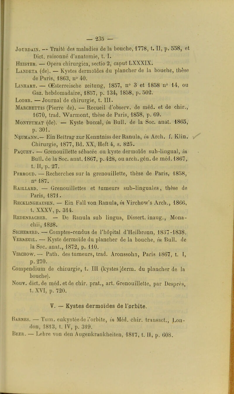 Dict. raisonné d'anatomie, t. I. Heister. — Opéra chirurgica, sectio 2, caput LXXXIX. Lanbeta (de). — Kystes dermoïdes du plancher de la bouehe, thèse de Paris, 4863, n» 40. Li.NHART. — CEsterreische zeitung, 1857, n 3 et 1858 n° 14, ou Gaz. hebdomadaire, 1857, p. 134, 1858, p. 502. LoDER. —Journal de chirurgie, t. III. Marcbettis (Pierre de). — Recueil d'observ. de méd. et de chir., 1670, trad. Warmont, thèse de Paris, 1858, p. 69. MoNTFUMAT (de). — Kyste buccal, in Bull, de la Soc. anat. 1865, p. 301. NçumaNn.— EinBeitrag-zur Kenntniss der Ranula, m Arch. f. Klin. Chirurgie, 1877, Bd. XX, Heft4, s. 825. Paquet. — Grenouillette sébacée ou kyste dermoïde sub-lingual, in Bull, de la Soc. anat. 1867, p. 428, ou arch.gén. de méd. 1867, t. If, p. 27. Perroud.—Recherches sur la grenouillette, thèse de Paris, 1858, n»187. Raillard. — Grenouillettes et fumeurs sub-linguales, thèse de Paris, 1871. Recklikghausen. — Ein Fall von Ranula, m Virchow's Arch., 1866, t. XXXV, p. 314. Redenbacher. — De Ranula sub lingua, Dissert, inaug., Mona- chii, 1828. SiCHERERD. — Comptes-rendus de l'hôpital d'Heilbronn, 1837-1838. YeRi>iEdil. — Kyste dermoïde du plancher de la bouche, in Bull, de la Soc. anat., 1872, p. 110. ViRCHOw.— Path. des tumeurs, trad. Aronssohn, Paris 1867, t. I, p. 270. Compendium de chirurgie, t. III (kystes jderm. du plancher de la bouche). Nouv. dict.de méd. et de chir. prat., art. Grenouillette, par Desprès, t. XVI, p. 720. V. — Kystes dermoïdes de l'orbite. P»ARNES. — Tiiin. enkystée de l'orbite, in Méd. chir. traiisact., Lon- don, 1813, t. IV, p. 319. Beek. — T.ehre von den .Augenkrankheilen, 1817, t. Il, p. 608,