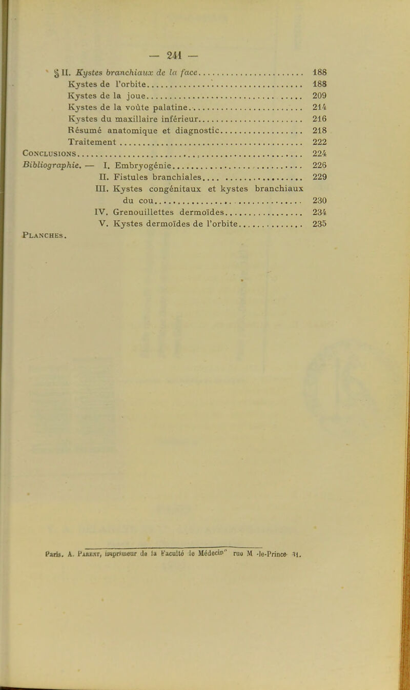 — 241 — §11. Kystes branchiaux de la face 188 Kystes de l'orbite 188 Kystes de la joue 209 Kystes de la voûte palatine. 214 Kystes du maxillaire inférieur 216 Résumé anatomique et diagnostic 218 Traitement 222 Conclusions 224 Bibliographie.— I. Embryogénie 226 IL Fistules branchiales 229 III. Kystes congénitaux et kystes branchiaux du cou 230 IV. Grenouillettes dermoïdes 234 V. Kystes dermoïdes de l'orbite 235 Planches. Paris. A. Parext, imprimeur Ja la b'acuilô le Médecin ruo M -le-Prince- H,