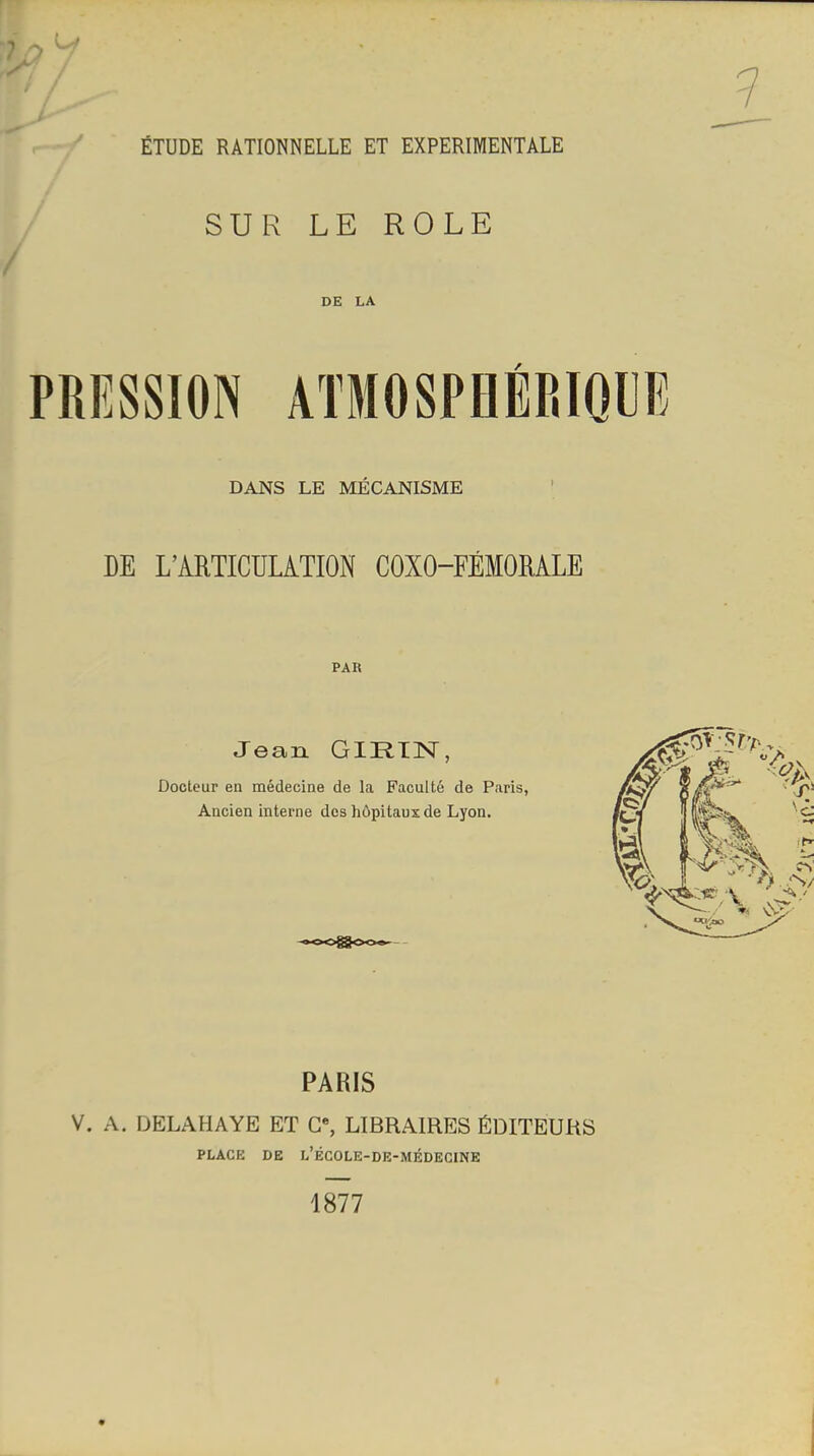 ÉTUDE RATIONNELLE ET EXPERIMENTALE SUR LE ROLE DE LA PRESSION ATMOSPHÉRIQUE DANS LE MÉCANISME DE L'ARTICULATION COXO-FÉMOMLE PAR Jean GIRIN, Docteur en médecine de la Faculté de Paris, Ancien interne des hôpitaux de Lyon. PARIS V. A. DELAHAYE ET G% LIBRAIRES ÉDITEURS PLACE DE l'école-de-médecine 1877