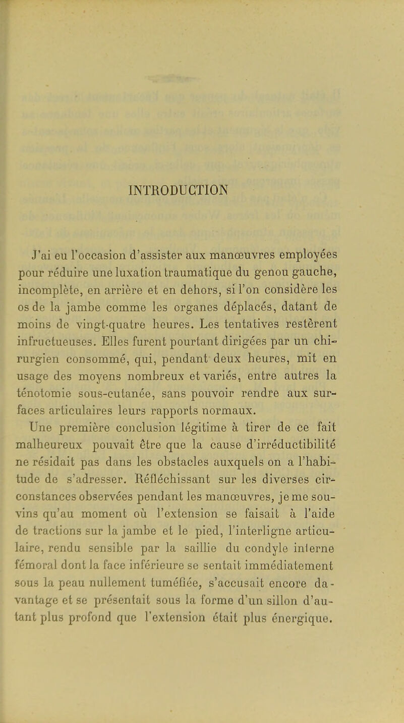 INTRODUCTION J'ai eu l'occasion d'assister aux manœuvres employées pour réduire une luxation traumatique du genou gauche, incomplète, en arrière et en dehors, si l'on considère les os de la jambe comme les organes déplacés, datant de moins de vingt-quatre heures. Les tentatives restèrent infructueuses. Elles furent pourtant dirigées par un chi- rurgien consommé, qui, pendant deux heures, mit en usage des moyens nombreux et variés, entre autres la ténotomie sous-cutanée, sans pouvoir rendre aux sur- faces articulaires leurs rapports normaux. Une première conclusion légitime à tirer de ce fait malheureux pouvait être que la cause d'irréductibilité ne résidait pas dans les obstacles auxquels on a l'habi- tude de s'adresser. Réfléchissant sur les diverses cir- constances observées pendant les manœuvres, je me sou- vins qu'au moment où l'extension se faisait à l'aide de tractions sur la jambe et le pied, l'interligne articu- laire, rendu sensible par la saillie du condyle inlerne fémoral dont la face inférieure se sentait immédiatement sous la peau nullement tuméflée, s'accusait encore da- vantage et se présentait sous la forme d'un sillon d'au- tant plus profond que l'extension était plus énergique.