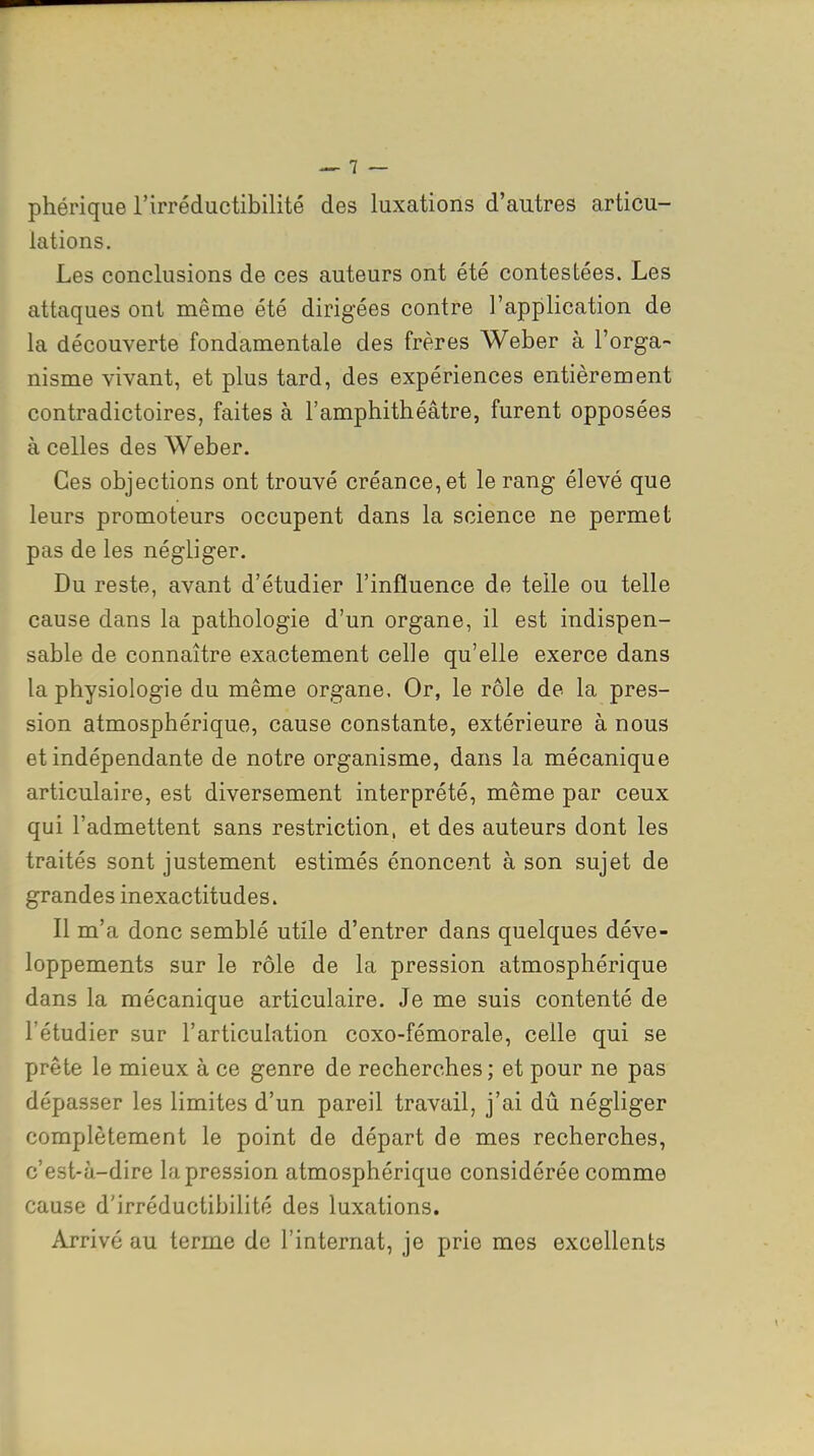 phérique l'irréductibilité des luxations d'autres articu- lations. Les conclusions de ces auteurs ont été contestées. Les attaques ont même été dirigées contre l'application de la découverte fondamentale des frères Weber à l'orga- nisme vivant, et plus tard, des expériences entièrement contradictoires, faites à l'amphithéâtre, furent opposées à celles des Weber. Ces objections ont trouvé créance, et le rang élevé que leurs promoteurs occupent dans la science ne permet pas de les négliger. Du reste, avant d'étudier l'influence de telle ou telle cause dans la pathologie d'un organe, il est indispen- sable de connaître exactement celle qu'elle exerce dans la physiologie du même organe. Or, le rôle de la pres- sion atmosphérique, cause constante, extérieure à nous et indépendante de notre organisme, dans la mécanique articulaire, est diversement interprété, même par ceux qui l'admettent sans restriction, et des auteurs dont les traités sont justement estimés énoncent à son sujet de grandes inexactitudes. Il m'a donc semblé utile d'entrer dans quelques déve- loppements sur le rôle de la pression atmosphérique dans la mécanique articulaire. Je me suis contenté de l'étudier sur l'articulation coxo-fémorale, celle qui se prête le mieux à ce genre de recherches; et pour ne pas dépasser les limites d'un pareil travail, j'ai dû négliger complètement le point de départ de mes recherches, c'est-à-dire la pression atmosphérique considérée comme cause d'irréductibilité des luxations. Arrivé au terme de l'internat, je prie mes excellents