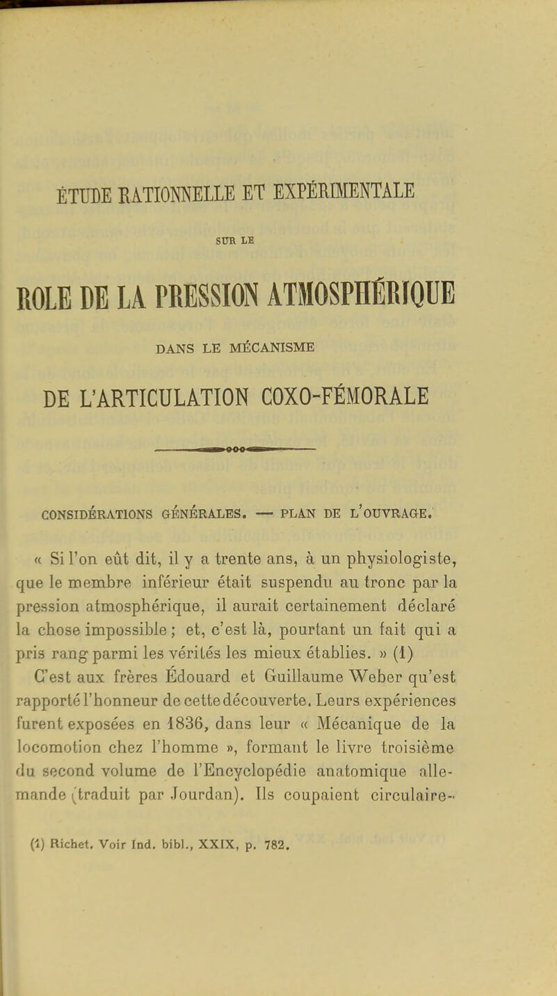 ÉTUDE EATIONNELLE ET EXPÉRBIENTALE SUR LE ROLE DE LA PRESSION ATMOSPHÉRIQUE DANS LE MÉCANISME DE L'ARTICULATION COXO-FÉMORALE ■I» iinn II !■! CONSIDÉRATIONS GENERALES. — PLA.N DE l'OUVRAGE. « Si l'on eût dit, il y a trente ans, à un physiologiste, que le membre inférieur était suspendu au tronc par la pression atmosphérique, il aurait certainement déclaré la chose impossible ; et, c'est là, pourtant un fait qui a pris rang parmi les vérités les mieux établies. » (1) C'est aux frères Édouard et Guillaume Weber qu'est rapporté l'honneur de cette découverte. Leurs expériences furent exposées en 1836, dans leur « Mécanique de la locomotion chez l'homme », formant le livre troisième du second volume de l'Encyclopédie anatomique alle- mande (traduit par .Jourdan). Ils coupaient circulaire- Ci) Richet. Voir Ind. bibl., XXIX, p. 782.