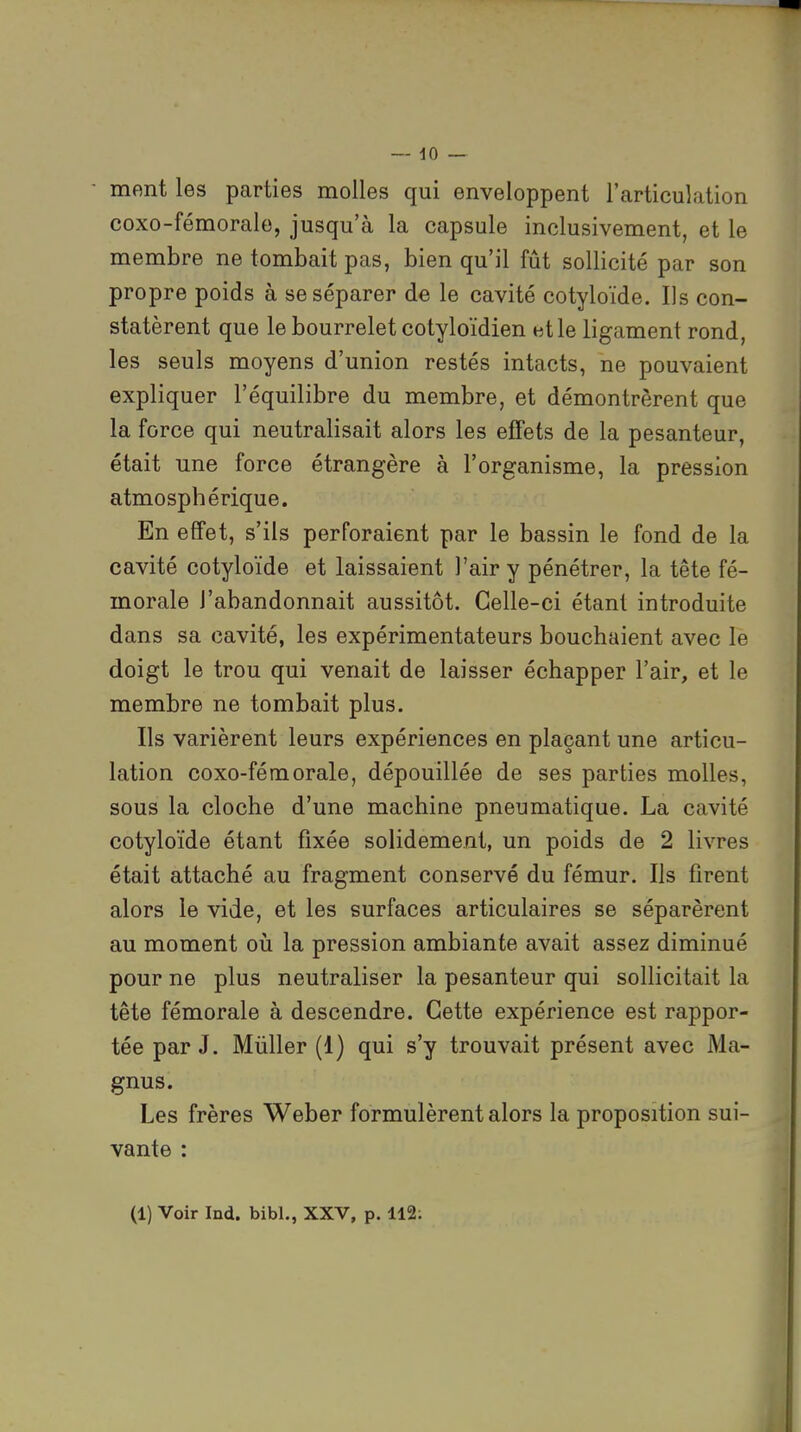 mont les parties molles qui enveloppent l'articulation coxo-fémorale, jusqu'à la capsule inclusivement, et le membre ne tombait pas, bien qu'il fût sollicité par son propre poids à se séparer de le cavité cotyloïde. Us con- statèrent que le bourrelet cotyloïdien et le ligament rond, les seuls moyens d'union restés intacts, ne pouvaient expliquer l'équilibre du membre, et démontrèrent que la force qui neutralisait alors les effets de la pesanteur, était une force étrangère à l'organisme, la pression atmosphérique. En effet, s'ils perforaient par le bassin le fond de la cavité cotyloïde et laissaient l'air y pénétrer, la tête fé- morale l'abandonnait aussitôt. Celle-ci étant introduite dans sa cavité, les expérimentateurs bouchaient avec le doigt le trou qui venait de laisser échapper l'air, et le membre ne tombait plus. Ils varièrent leurs expériences en plaçant une articu- lation coxo-fémorale, dépouillée de ses parties molles, sous la cloche d'une machine pneumatique. La cavité cotyloïde étant fixée solidement, un poids de 2 livres était attaché au fragment conservé du fémur. Ils firent alors le vide, et les surfaces articulaires se séparèrent au moment où la pression ambiante avait assez diminué pour ne plus neutraliser la pesanteur qui sollicitait la tête fémorale à descendre. Cette expérience est rappor- tée par J. Mùller (1) qui s'y trouvait présent avec Ma- gnus. Les frères Weber formulèrent alors la proposition sui- vante :