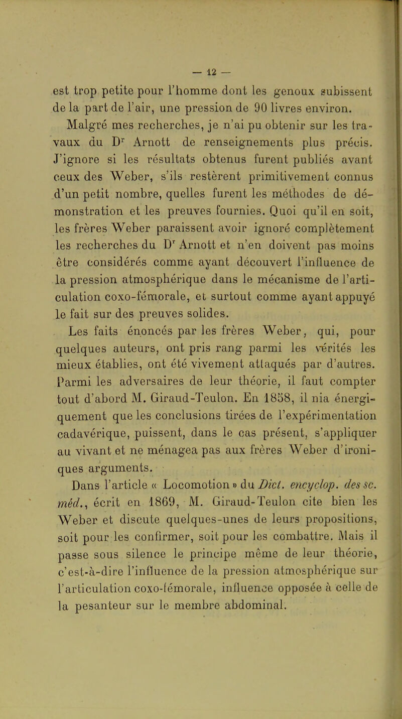 est trop petite pour l'homme dont les genoux subissent de la part de l'air, une pression de 90 livres environ. Malgré mes recherches, je n'ai pu obtenir sur les tra- vaux du D^' Arnott de renseignements plus précis. J'ignore si les résultats obtenus furent publiés avant ceux des Weber, s'ils restèrent primitivement connus d'un petit nombre, quelles furent les méthodes de dé- monstration et les preuves fournies. Quoi qu'il en soit, les frères Weber paraissent avoir ignoré complètement les recherches du D'' Arnott et n'en doivent pas moins être considérés comme ayant découvert l'influence de la pression atmosphérique dans le mécanisme de l'arti- culation coxo-fémorale, et surtout comme ayant appuyé le fait sur des preuves solides. Les faits énoncés par les frères Weber, qui, pour quelques auteurs, ont pris rang parmi les vérités les mieux établies, ont été vivement attaqués par d'autres. Parmi les adversaires de leur théorie, il faut compter tout d'abord M. Giraud-Teulon. En 1858, il nia énergi- quement que les conclusions tirées de l'expérimentation cadavérique, puissent, dans le cas présent, s'appliquer au vivant et ne ménagea pas aux frères Weber d'ironi- ques arguments. Dans l'article « Locomotion » du Dkt. encydop. des se. méd., écrit en 1869, M. Giraud-Teulon cite bien les Weber et discute quelques-unes de leurs propositions, soit pour les confirmer, soit pour les combattre. Mais il passe sous silence le principe même de leur théorie, c'est-à-dire l'influence de la pression atmosphérique sur l'articulation coxo-fémorale, influence opposée à celle de la pesanteur sur le membre abdominal.