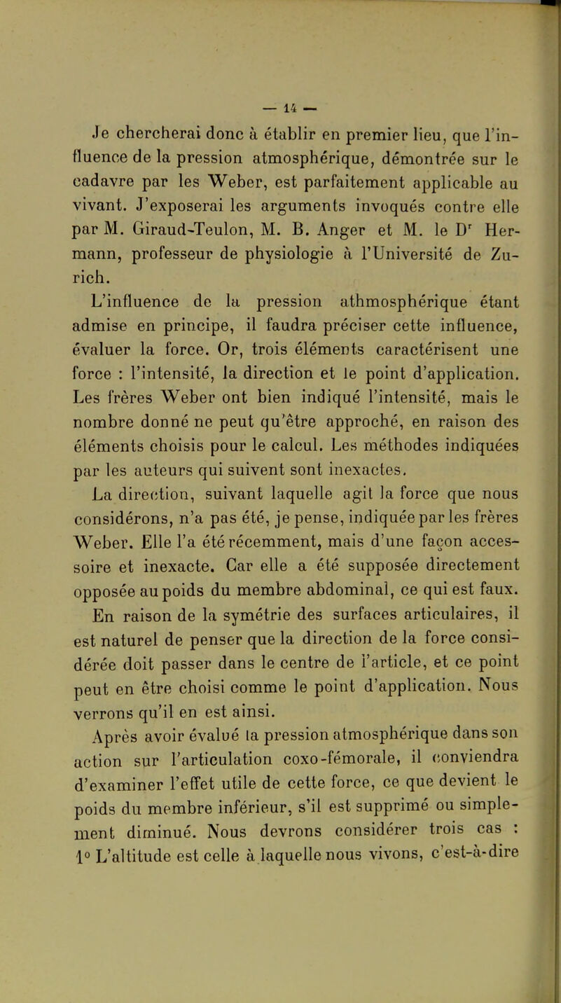 Je chercherai donc à établir en premier lieu, que l'in- fluence de la pression atmosphérique, démontrée sur le cadavre par les Weber, est parfaitement applicable au vivant. J'exposerai les arguments invoqués contre elle par M. Giraud-Teulon, M. B. Anger et M. le D' Her- mann, professeur de physiologie à l'Université de Zu- rich. L'influence de la pression athmosphérique étant admise en principe, il faudra préciser cette influence, évaluer la force. Or, trois éléments caractérisent une force : l'intensité, la direction et le point d'application. Les frères Weber ont bien indiqué l'intensité, mais le nombre donné ne peut qu'être approché, en raison des éléments choisis pour le calcul. Les méthodes indiquées par les auteurs qui suivent sont inexactes. La dire(;tion, suivant laquelle agit la force que nous considérons, n'a pas été, je pense, indiquée par les frères Weber. Elle l'a été récemment, mais d'une façon acces- soire et inexacte. Car elle a été supposée directement opposée au poids du membre abdominal, ce qui est faux. En raison de la symétrie des surfaces articulaires, il est naturel de penser que la direction de la force consi- dérée doit passer dans le centre de l'article, et ce point peut en être choisi comme le point d'application. Nous verrons qu'il en est ainsi. Après avoir évalué la pression atmosphérique dans son action sur l'articulation coxo-fémorale, il conviendra d'examiner l'effet utile de cette force, ce que devient le poids du membre inférieur, s'il est supprimé ou simple- ment diminué. Nous devrons considérer trois cas : 1° L'altitude est celle à.laquelle nous vivons, c'est-à-dire