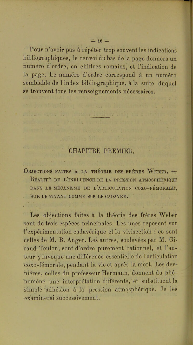 ' Pour n'avoir pas à répéter trop souvent les indications bibliographiques, le renvoi du bas delà page donnera un numéro d'ordre, en chiffres romains, et l'indication de la page. Le numéro d'ordre correspond à un numéro semblable de l'index bibliographique, à la suite duquel se trouvent tous les renseignements nécessaires. CHAPITRE PREMIER. Objections faites a la théorie des frères Weber. — Réauté de l'influence de la pression atmosphérique DANS LE MÉCANISME DE l'aRTICULATION COXO-FÉMORALE , • SUR LE VIVANT COMME SUR LE CADAVRE. . Les objections faites à la théorie des frères Weber sont de trois espèces principales. Les unes reposent sur l'expérimentation cadavérique et la vivisection : ce sont celles de M. R. Anger. Les autres, soulevées par M. Gi- raud-Teulon, sont d'ordre purement rationnel, et l'au- teur y invoque une différence essentielle de l'articulation coxo-fémorale, pendant la vie et après la mort. Les der- nières, celles du professeur Hermann, donnent du phé- nomène une interprétation différente, et substituent la simple adhésion à la pression atmosphérique. Je les examinerai successivement.