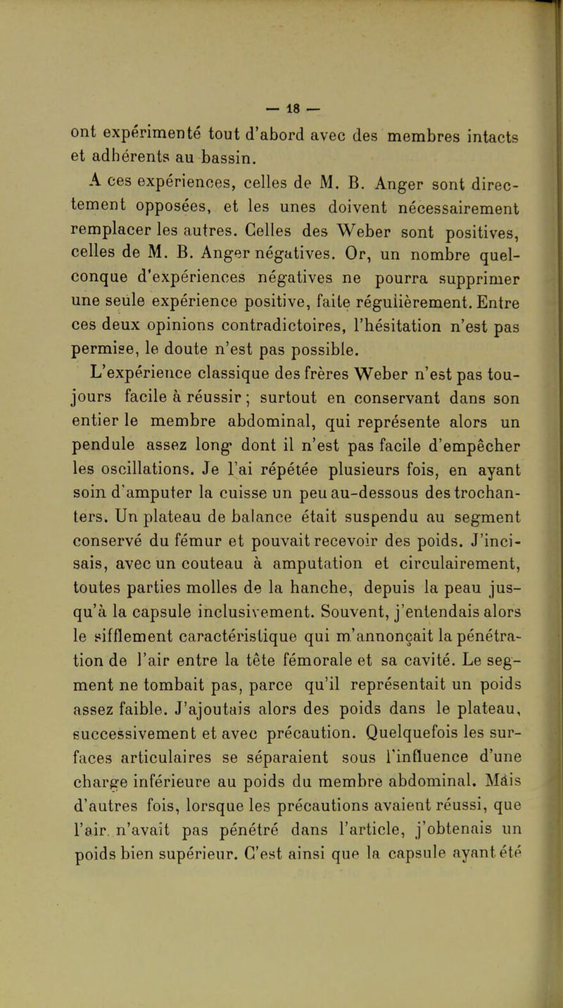 ont expérimenté tout d'abord avec des membres intacts et adhérents au bassin. A ces expériences, celles de M. B. Anger sont direc- tement opposées, et les unes doivent nécessairement remplacer les autres. Celles des Weber sont positives, celles de M. B. Anger négatives. Or, un nombre quel- conque d'expériences négatives ne pourra supprimer une seule expérience positive, faite régulièrement. Entre ces deux opinions contradictoires, l'hésitation n'est pas permise, le doute n'est pas possible. L'expérience classique des frères Weber n'est pas tou- jours facile à réussir ; surtout en conservant dans son entier le membre abdominal, qui représente alors un pendule assez long* dont il n'est pas facile d'empêcher les oscillations. Je l'ai répétée plusieurs fois, en ayant soin d'amputer la cuisse un peu au-dessous destrochan- ters. Un plateau de balance était suspendu au segment conservé du fémur et pouvait recevoir des poids. J'inci- sais, avec un couteau à amputation et circulairement, toutes parties molles de la hanche, depuis la peau jus- qu'à la capsule inclusivement. Souvent, j'entendais alors le ^sifflement caractéristique qui m'annonçait la pénétra- tion de l'air entre la tête fémorale et sa cavité. Le seg- ment ne tombait pas, parce qu'il représentait un poids assez faible. J'ajoutais alors des poids dans le plateau, successivement et avec précaution. Quelquefois les sur- faces articulaires se séparaient sous l'influence d'une charge inférieure au poids du membre abdominal. Màis d'autres fois, lorsque les précautions avaient réussi, que l'air, n'avait pas pénétré dans l'article, j'obtenais un poids bien supérieur. C'est ainsi que la capsule ayant été