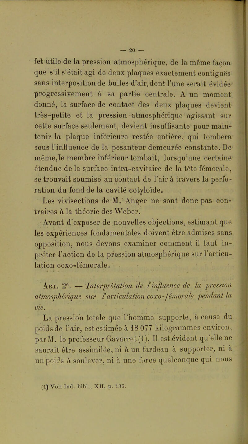 fet utile de la pression atmosphérique, de la même façon que s'il s'était agi de deux plaques exactement c.ontiguës sans interposition de bulles d'air.dont l'une serait évidée- progressivement à sa partie centrale. A un moment donné, la surface de contact des deux plaques devient très-petite et la pression atmosphérique agissant sur cette surface seulement, devient insuffisante pour main- tenir la plaque inférieure restée entière, qui tombera sous l'influence de la pesanteur demeurée constante. De même,le membre inférieur tombait, lorsqu'une certaine étendue de la surface intra-cavitaire de la tête fémorale, se trouvait soumise au contact de l'air à travers la perfo- ration du fond de la cavité cotyloïde. Les vivisections de M. Anger ne sont donc pas con- traires à la théorie des Weber. Avant d'exposer de nouvelles objections, estimant que les expériences fondamentales doivent être admises sans opposition, nous devons examiner comment il faut in- préter l'action de la pression atmosphérique sur l'articu- lation coxo-fémorale. Art. 2°. — Interprétation dé [influence de la pression atmosphérique sur [articulation coxo-fémorale pendant la vie. La pression totale que l'homme supporte, à cause du poids de l'air, est estimée à 18 077 kilogrammes environ, par M. le professeur Gavarret (1). Il est évident qu'elle ne saurait être assimilée, ni à un fardeau à supporter, ni à un poids à soulever, ni à une force quelconque qui nous (l)Voirlnd. bibl., XII, p. 136.