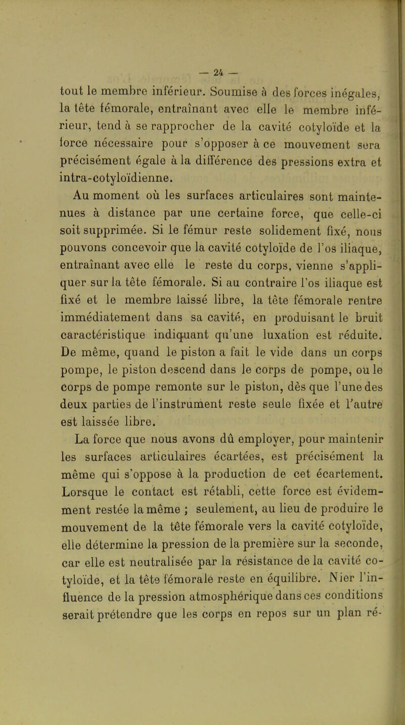 tout le membre inférieur. Soumise à des forces inégales, la tête fémorale, entraînant avec elle le membre infé- rieur, tend à se rapprocher de la cavité cotyloïde et la lorce nécessaire pour s'opposer à ce mouvement sera précisément égale à la différence des pressions extra et intra-cotyloïdienne. Au moment où les surfaces articulaires sont mainte- nues à distance par une certaine force, que celle-ci soit supprimée. Si le fémur reste solidement fixé, nous pouvons concevoir que la cavité cotyloïde de l'os iliaque, entraînant avec elle le reste du corps, vienne s'appli- quer sur la tête fémorale. Si au contraire l'os iliaque est fixé et le membre laissé libre, la tête fémorale rentre immédiatement dans sa cavité, en produisant le bruit caractéristique indiquant qu'une luxation est réduite. De même, quand le piston a fait le vide dans un corps pompe, le piston descend dans le corps de pompe, ou le corps de pompe remonte sur le piston, dès que l'une des deux parties de l'instrument reste seule fixée et l'autre est laissée libre. La force que nous avons dû employer, pour maintenir les surfaces articulaires écartées, est précisément la même qui s'oppose à la production de cet écartement. Lorsque le contact est rétabli, cette force est évidem- ment restée la même ; seulement, au lieu de produire le mouvement de la tête fémorale vers la cavité cotyloïde, elle détermine la pression de la première sur la seconde, car elle est neutralisée par la résistance de la cavité co- tyloïde, et la tête fémorale reste en équilibre. Nier l'in- fluence de la pression atmosphérique dans ces conditions serait prétendre que les corps en repos sur un plan ré-