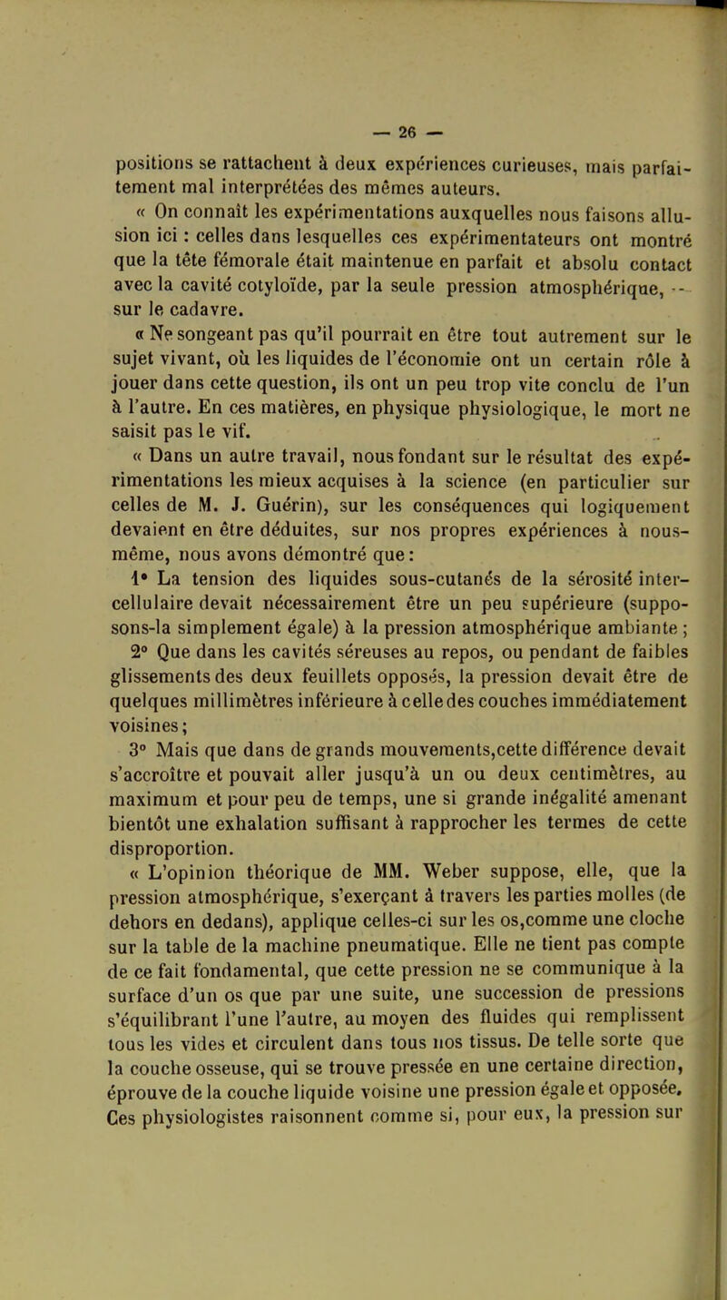 positions se rattachent à deux expériences curieuses, mais parfai- tement mal interprétées des mêmes auteurs. « On connaît les expérimentations auxquelles nous faisons allu- sion ici : celles dans lesquelles ces expérimentateurs ont montré que la tête fémorale était maintenue en parfait et absolu contact avec la cavité cotyloïde, par la seule pression atmosphérique, -- sur le cadavre. « Ne songeant pas qu'il pourrait en être tout autrement sur le sujet vivant, où les liquides de l'économie ont un certain rôle à jouer dans cette question, ils ont un peu trop vite conclu de l'un à l'autre. En ces matières, en physique physiologique, le mort ne saisit pas le vif. « Dans un autre travail, nous fondant sur le résultat des expé- rimentations les mieux acquises à la science (en particulier sur celles de M. J. Guérin), sur les conséquences qui logiquement devaient en être déduites, sur nos propres expériences à nous- même, nous avons démontré que: !• La tension des liquides sous-cutanés de la sérosité inter- cellulaire devait nécessairement être un peu supérieure (suppo- sons-la simplement égale) à la pression atmosphérique ambiante ; 2° Que dans les cavités séreuses au repos, ou pendant de faibles glissements des deux feuillets opposés, la pression devait être de quelques millimètres inférieure à celle des couches immédiatement voisines ; 3° Mais que dans de grands mouvements,cette différence devait s'accroître et pouvait aller jusqu'à un ou deux centimètres, au maximum et pour peu de temps, une si grande inégalité amenant bientôt une exhalation suffisant à rapprocher les termes de cette disproportion. « L'opinion théorique de MM. Weber suppose, elle, que la pression atmosphérique, s'exerçant à travers les parties molles (de dehors en dedans), applique celles-ci sur les os,comme une cloche sur la table de la machine pneumatique. Elle ne tient pas compte de ce fait fondamental, que cette pression ne se communique à la surface d'un os que par une suite, une succession de pressions s'équilibrant l'une l'autre, au moyen des fluides qui remplissent tous les vides et circulent dans tous nos tissus. De telle sorte que la couche osseuse, qui se trouve pressée en une certaine direction, éprouve de la couche liquide voisine une pression égale et opposée. Ces physiologistes raisonnent comme si, pour eux, la pression sur