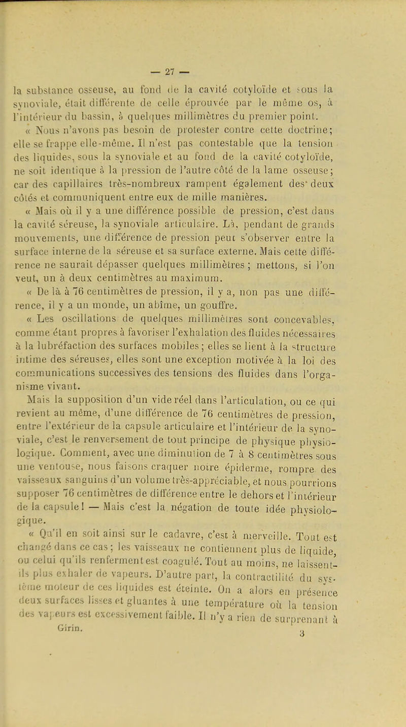 la substance osseuse, au fond de la cavité cotyloïde et .-eus la synoviale, était différente de celle éprouvée par le même os, à l'intérieur du bassin, à quelques millimètres du premier point. « Nous n'avons pas besoin de protester contre cette doctrine; elle se frappe elle-même. Il n'est pas contestable que la tension des liquides, sous la synoviale et au fond de la cavité cotyloïde, ne soit identique à la pression de l'autre côté de la lame osseuse; cardes capillaires très-nombreux rampent également des deux côtés et communiquent entre eux de mille manières. « iMais où il y a une différence possible de pression, c'est dans la cavité séreuse, la synoviale articulaire. Là, pendant de grands mouvements, une ditlïerence de pression peut s'observer entre la surface interne de la séreuse et sa surface externe. Mais celte diffé- rence ne saurait dépasser quelques millimètres; mettons, si l'on veut, un à deux centimètres au maximum. « De là à 76 centimètres de pression, il y a, non pas une diffé- rence, il y a un monde, un abîme, un gouffre, « Les oscillations de quelques millimèires sont concevables, comme étant propres à favoriser l'exbalation des fluides nécessaires à la lubréfaction des surfaces mobiles ; elles se lient à la ^^tructure intime des séreuses^ elles sont une exception motivée à la loi des communications successives des tensions des fluides dans l'orga- nisme vivant. Mais la supposition d'un vide réel dans l'articulation, ou ce qui revient au même, d'une différence de 76 centimètres de pression, entre l'extérieur de la capsule articulaire et l'intérieur de la syno- viale, c'est le renversement de tout principe de physique pliysio- lo gique. Comment, avec une diminulion de 7 à 8 centimètres sous une ventouse, nous faisons craquer noire épidémie, rompre, des vaisseaux sanguins d'un volume très-appréciable, et nous pourrions supposer 76 centimètres de différence entre le dehors et l'iniérieur de la capsule! — Mais c'est la négation de toule idée physiolo- gique. « Qu'il en soit ainsi sur le cadavre, c'est à merveille. Tout est chat)gé dans ce cas ; les vaisseaux ne contiennent plus de liquide ou celui qu'ils renferment est coagulé. Tout au moins, ne laissent- ds plus exhaler de vapeurs. D'autre part, la contractilité du sys- terne moteur de ces liquides est éteinte. On a alors en présence deux surfaces listes et gluantes à une température où la tension des vapeurs est excessivement faible. Il n'y a rien de surprenant à Girin.