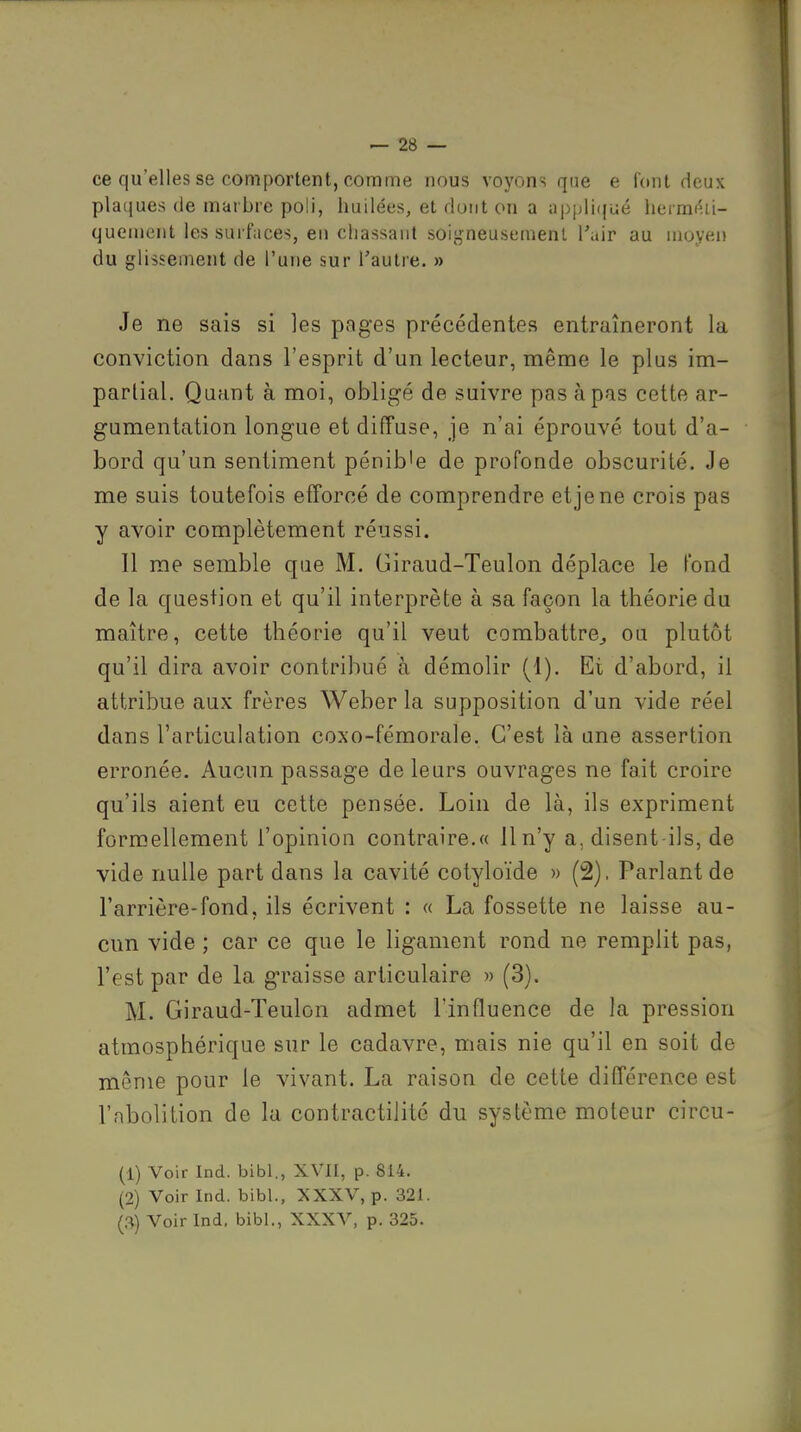 ce qu'elles se comportent, comme nous voyons que e font deux plaques de marbre poli, huilées, et dont on a appliqué hermi^ii- quenieiit les surfaces, eu cliassaiit soij,fneusemenl l'air au moyen du glissement de l'une sur Taulre. » Je ne sais si les pages précédentes entraîneront la conviction dans l'esprit d'un lecteur, même le plus im- partial. Quant à moi, obligé de suivre pas à pas cette ar- gumentation longue et difîuse, je n'ai éprouvé tout d'a- bord qu'un sentiment pénib'e de profonde obscurité. Je me suis toutefois efforcé de comprendre et je ne crois pas y avoir complètement réussi. Il me semble que M. Giraud-Teulon déplace le fond de la question et qu'il interprète à sa façon la théorie du maître, cette théorie qu'il veut combattre^ ou plutôt qu'il dira avoir contribué à démolir (1). Et d'abord, il attribue aux frères Weber la supposition d'un vide réel dans l'articulation coxo-fémorale. C'est là une assertion erronée. Aucun passage de leurs ouvrages ne fait croire qu'ils aient eu cette pensée. Loin de là, ils expriment formellement l'opinion contraire.« Il n'y a, disent ils, de vide nulle part dans la cavité cotyloïde » (2), Parlant de l'arrière-fond, ils écrivent : « La fossette ne laisse au- cun vide ; car ce que le ligament rond ne remplit pas, l'est par de la graisse articulaire » (3). M. Giraud-Teulon admet llnfluence de la pression atmosphérique sur le cadavre, mais nie qu'il en soit de même pour le vivant. La raison de cette différence est l'abolition de la contractilito du système moteur circu- (1) Voir Ind. bibl., XVII, p. 814. (2) Voir Ind. bibl., XXXV, p. 321.