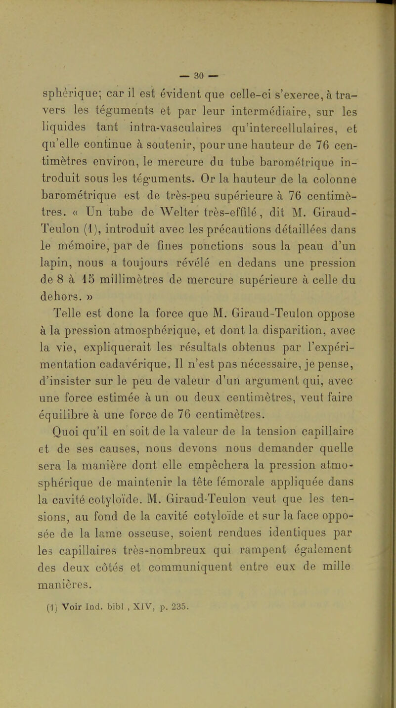 vers les téguments et par leur intermédiaire, sur les liquides tant intra-vasculaires qu'intercellulaires, et qu'elle continue à soutenir, pour une hauteur de 76 cen- timètres environ, le mercure du tube barométrique in- troduit sous les tég-uments. Or la hauteur de la colonne barométrique est de très-peu supérieure à 76 centimè- tres. « Un tube de Welter très-effilé, dit M. Giraud- Teulon (1), introduit avec les précautions détaillées dans le mémoire, par de fines ponctions sous la peau d'un lapin, nous a toujours révélé en dedans une pression de 8 à 15 millimètres de mercure supérieure à celle du dehors. » Telle est donc la force que M. Giraud-Teulon oppose à la pression atmosphérique, et dont la disparition, avec la vie, expliquerait les résultais obtenus par l'expéri- mentation cadavérique. Il n'est pns nécessaire, je pense, d'insister sur le peu de valeur d'un argument qui, avec une force estimée à un ou deux centimètres, veut faire équilibre à une force de 76 centimètres. Quoi qu'il en soit de la valeur de la tension capillaire et de ses causes, nous devons nous demander quelle sera la manière dont elle empêchera la pression atmo- sphérique de maintenir la tête fémorale appliquée dans la cavité cotyloïde. M. Giraud-Teulon veut que les ten- sions, au fond de la cavité cotyloïde et sur la face oppo- sée de la lame osseuse, soient rendues identiques par les capillaires très-nombreux qui rampent également des deux côtés et communiquent entre eux de mille manières.