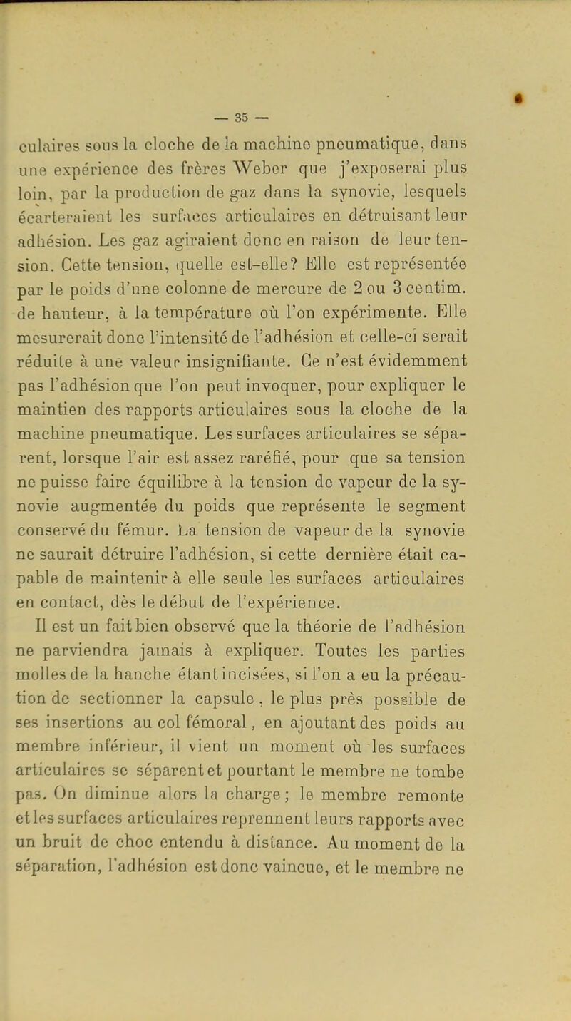 culaires sous la cloche de la machine pneumatique, dans une expérience des frères Weber que j'exposerai plus loin, par la production de gaz dans la synovie, lesquels écarteraient les surfaces articulaires en détruisant leur adhésion. Les gaz agiraient donc en raison de leur ten- sion. Cette tension, quelle est-elle? Elle est représentée par le poids d'une colonne de mercure de 2 ou 3 centim. de hauteur, à la température où l'on expérimente. Elle mesurerait donc l'intensité de l'adhésion et celle-ci serait réduite à une valeur insignifiante. Ce n'est évidemment pas l'adhésion que l'on peut invoquer, pour expliquer le maintien des rapports articulaires sous la cloche de la machine pneumatique. Les surfaces articulaires se sépa- rent, lorsque l'air est assez raréfié, pour que sa tension ne puisse faire équilibre à la tension de vapeur de la sy- novie augmentée du poids que représente le segment conservé du fémur. La tension de vapeur de la synovie ne saurait détruire l'adhésion, si cette dernière était ca- pable de maintenir à elle seule les surfaces articulaires en contact, dès le début de l'expérience. Il est un fait bien observé que la théorie de l'adhésion ne parviendra jamais à expliquer. Toutes les parties molles de la hanche étant incisées, si l'on a eu la précau- tion de sectionner la capsule, le plus près possible de ses insertions au col fémoral, en ajoutant des poids au membre inférieur, il vient un moment oii les surfaces articulaires se séparent et pourtant le membre ne tombe pas. On diminue alors la charge; le membre remonte et les surfaces articulaires reprennent leurs rapports avec un bruit de choc entendu à disLance. Au moment de la séparation, l'adhésion est donc vaincue, et le membre ne