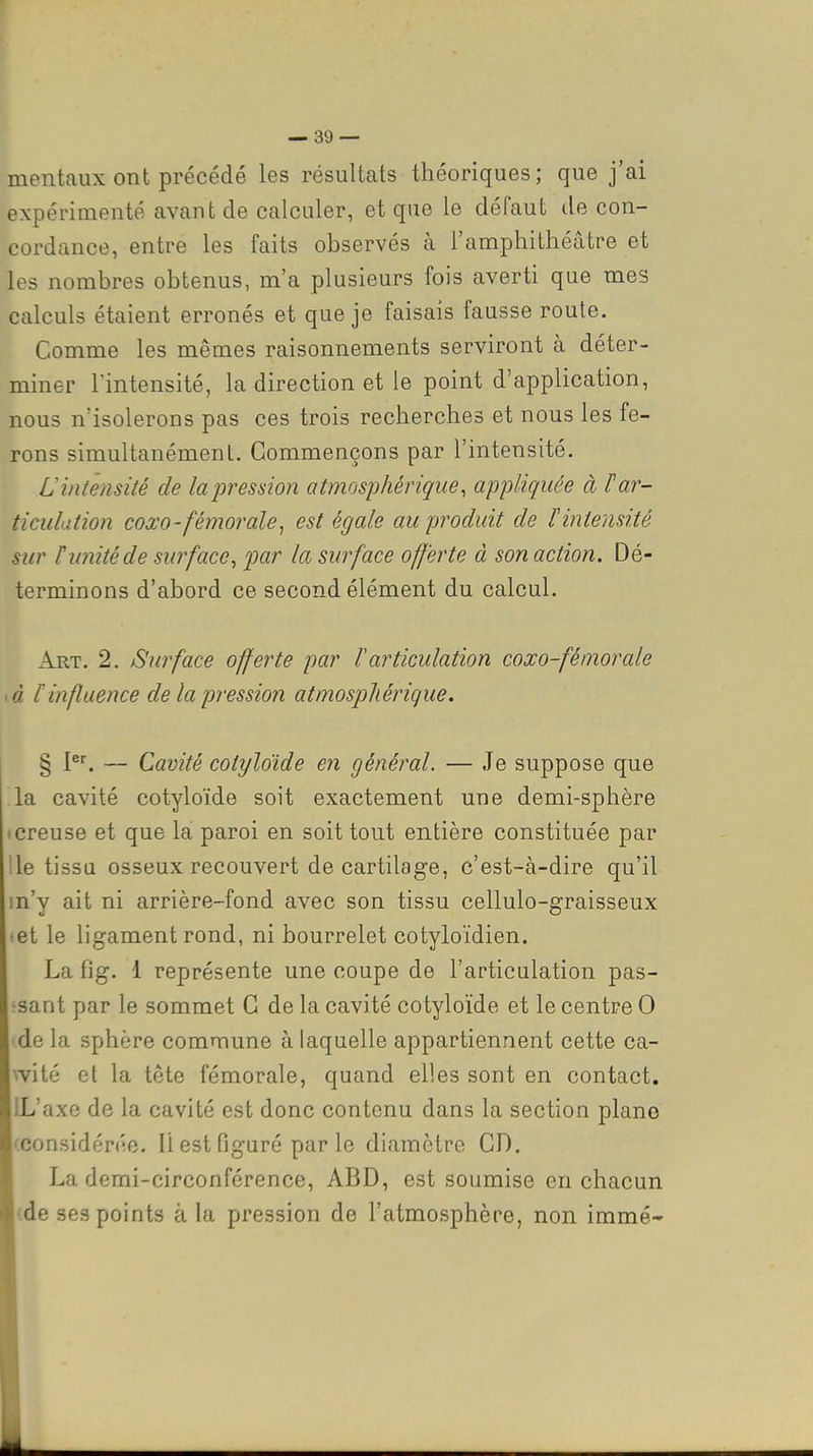 mentaux ont précédé les résultats théoriques; que j'ai expérimenté avant de calculer, et que le défaut de con- cordance, entre les faits observés à l'amphithéâtre et les nombres obtenus, m'a plusieurs fois averti que mes calculs étaient erronés et que je faisais fausse route. Comme les mêmes raisonnements serviront à déter- miner l'intensité, la direction et le point d'application, nous n'isolerons pas ces trois recherches et nous les fe- rons simultanément. Commençons par l'intensité. Uintensité de lapression atmosphérique, appliquée à Par- ticulation coxo'féniorale, est égale au produit de l'intensité sur H unité de surface, par la surface offerte à son action. Dé- terminons d'abord ce second élément du calcul. Art. 2. Surface offerte par Varticulation coxo-fémorale là r influence de la pression atmosphérique. § P^ — Cavité cotyloïde en général. — Je suppose que la cavité cotyloïde soit exactement une demi-sphère • creuse et que la paroi en soit tout entière constituée par le tissa osseux recouvert de cartilage, c'est-à-dire qu'il m'y ait ni arrière-fond avec son tissu cellulo-graisseux •et le ligament rond, ni bourrelet cotyloïdien. La fig. 1 représente une coupe de l'articulation pas- ■sant par le sommet C de la cavité cotyloïde et le centre 0 de la sphère commune à laquelle appartiennent cette ca- wité et la tête fémorale, quand elles sont en contact. IL'axe de la cavité est donc contenu dans la section piano (considérée. Il est figuré parle diamètre CD, La demi-circonférence, ABD, est soumise en chacun (de ses points à la pression de l'atmosphère, non immé-