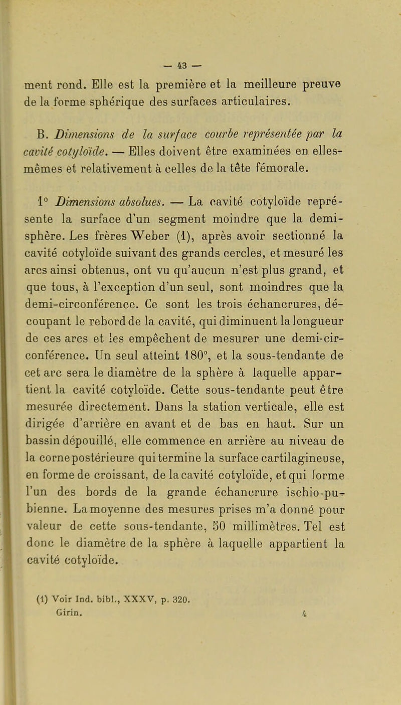 ment rond. Elle est la première et la meilleure preuve de la forme sphérique des surfaces articulaires. B. Dimensions de la surface courbe représentée par la cavité cotyloïde. — Elles doivent être examinées en elles- mêmes et relativement à celles de la tête fémorale. 1° Dimensions absolues. — La cavité cotyloïde repré- sente la surface d'un segment moindre que la demi- sphère. Les frères Weber (1), après avoir sectionné la cavité cotyloïde suivant des grands cercles, et mesuré les arcs ainsi obtenus, ont vu qu'aucun n'est plus grand, et que tous, à l'exception d'un seul, sont moindres que la. demi-circonférence. Ce sont les trois échancrures, dé- coupant le rebord de la cavité, qui diminuent la longueur de ces arcs et les empêchent de mesurer une demi-cir- conférence. Un seul atteint 180°, et la sous-tendante de cet arc sera le diamètre de la sphère à laquelle appar- tient la cavité cotyloïde. Cette sous-tendante peut être mesurée directement. Dans la station verticale, elle est dirigée d'arrière en avant et de bas en haut. Sur un bassin dépouillé, elle commence en arrière au niveau de la cornepostérieure qui termine la surface cartilagineuse, en forme de croissant, de lacavité cotyloïde, et qui forme l'un des bords de la grande échancrure ischio-pu-r bienne. La moyenne des mesures prises m'a donné pour valeur de cette sous-tendante, 50 millimètres. Tel est donc le diamètre de la sphère à laquelle appartient la cavité cotyloïde. (1) Voir Ind. bibl., XXXV, p. 320. Girin. 4