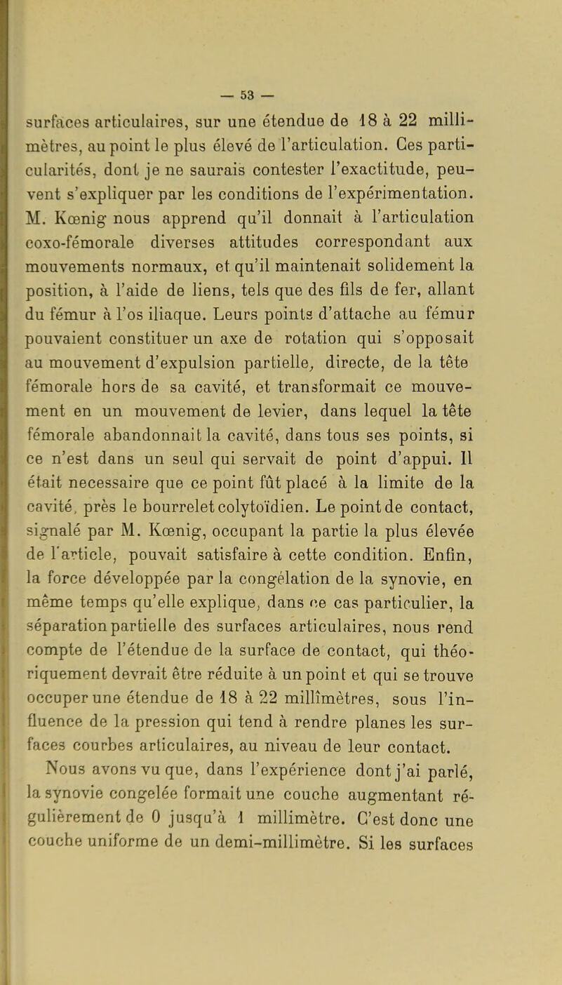 surfaces articulaires, sur une étendue de 18 à 22 milli- mètres, au point le plus élevé de l'articulation. Ces parti- cularités, dont je ne saurais contester l'exactitude, peu- vent s'expliquer par les conditions de l'expérimentation. M. Kœnig nous apprend qu'il donnait à l'articulation coxo-fémorale diverses attitudes correspondant aux mouvements normaux, et qu'il maintenait solidement la position, à l'aide de liens, tels que des fils de fer, allant du fémur à l'os iliaque. Leurs points d'attache au fémur pouvaient constituer un axe de rotation qui s'opposait au mouvement d'expulsion partielle,, directe, de la tête fémorale hors de sa cavité, et transformait ce mouve- ment en un mouvement de levier, dans lequel la tête fémorale abandonnait la cavité, dans tous ses points, si ce n'est dans un seul qui servait de point d'appui. Il était nécessaire que ce point fût placé à la limite de la cavité, près le bourrelet colytoïdien. Le point de contact, signalé par M. Kœnig, occupant la partie la plus élevée de l'article, pouvait satisfaire à cette condition. Enfin, la force développée par la congélation de la synovie, en même temps qu'elle explique, dans ce cas particulier, la séparation partielle des surfaces articulaires, nous rend compte de l'étendue de la surface de contact, qui théo- riquement devrait être réduite à un point et qui se trouve occuper une étendue de 18 à 22 millimètres, sous l'in- fluence de la pression qui tend à rendre planes les sur- faces courbes articulaires, au niveau de leur contact. Nous avons vu que, dans l'expérience dont j'ai parlé, la synovie congelée formait une couche augmentant ré- gulièrement de 0 jusqu'à 1 millimètre. C'est donc une couche uniforme de un demi-millimètre. Si les surfaces i