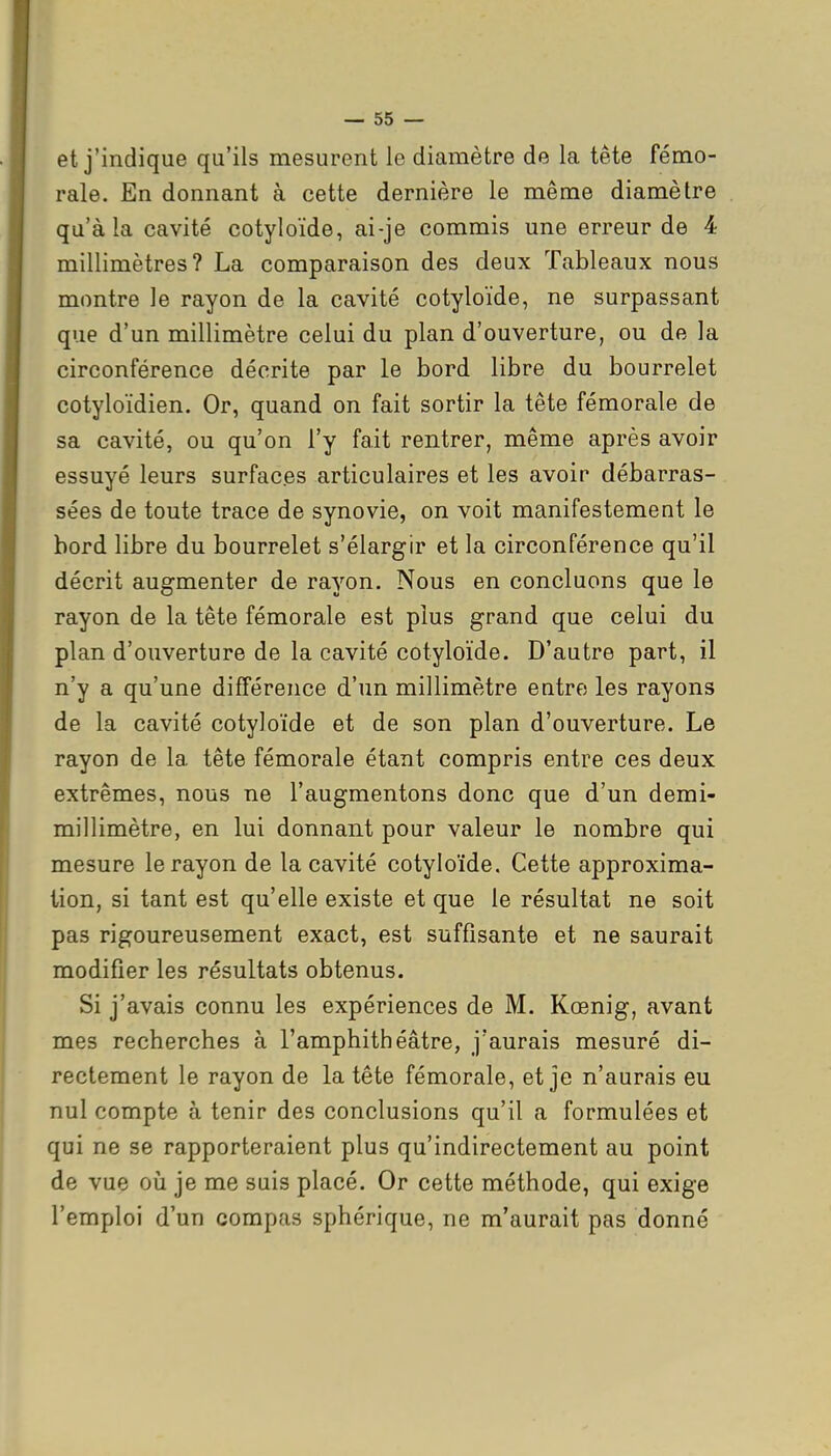 — 55 — et j'indique qu'ils mesurent le diamètre de la tête fémo- rale. En donnant à cette dernière le même diamètre qu'à la cavité cotyloïde, ai-je commis une erreur de 4 millimètres? La comparaison des deux Tableaux nous montre le rayon de la cavité cotyloïde, ne surpassant que d'un millimètre celui du plan d'ouverture, ou de la circonférence décrite par le bord libre du bourrelet cotyloïdien. Or, quand on fait sortir la tête fémorale de sa cavité, ou qu'on l'y fait rentrer, même après avoir essuyé leurs surfaces articulaires et les avoir débarras- sées de toute trace de synovie, on voit manifestement le bord libre du bourrelet s'élargir et la circonférence qu'il décrit augmenter de rayon. Nous en concluons que le rayon de la tête fémorale est plus grand que celui du plan d'ouverture de la cavité cotyloïde. D'autre part, il n'y a qu'une différence d'un millimètre entre les rayons de la cavité cotyloïde et de son plan d'ouverture. Le rayon de la tête fémorale étant compris entre ces deux extrêmes, nous ne l'augmentons donc que d'un demi- millimètre, en lui donnant pour valeur le nombre qui mesure le rayon de la cavité cotyloïde. Cette approxima- tion, si tant est qu'elle existe et que le résultat ne soit pas rigoureusement exact, est suffisante et ne saurait modifier les résultats obtenus. Si j'avais connu les expériences de M. Kœnig, avant mes recherches à l'amphithéâtre, j'aurais mesuré di- rectement le rayon de la tête fémorale, et je n'aurais eu nul compte à tenir des conclusions qu'il a formulées et qui ne se rapporteraient plus qu'indirectement au point de vue où je me suis placé. Or cette méthode, qui exige l'emploi d'un compas sphérique, ne m'aurait pas donné