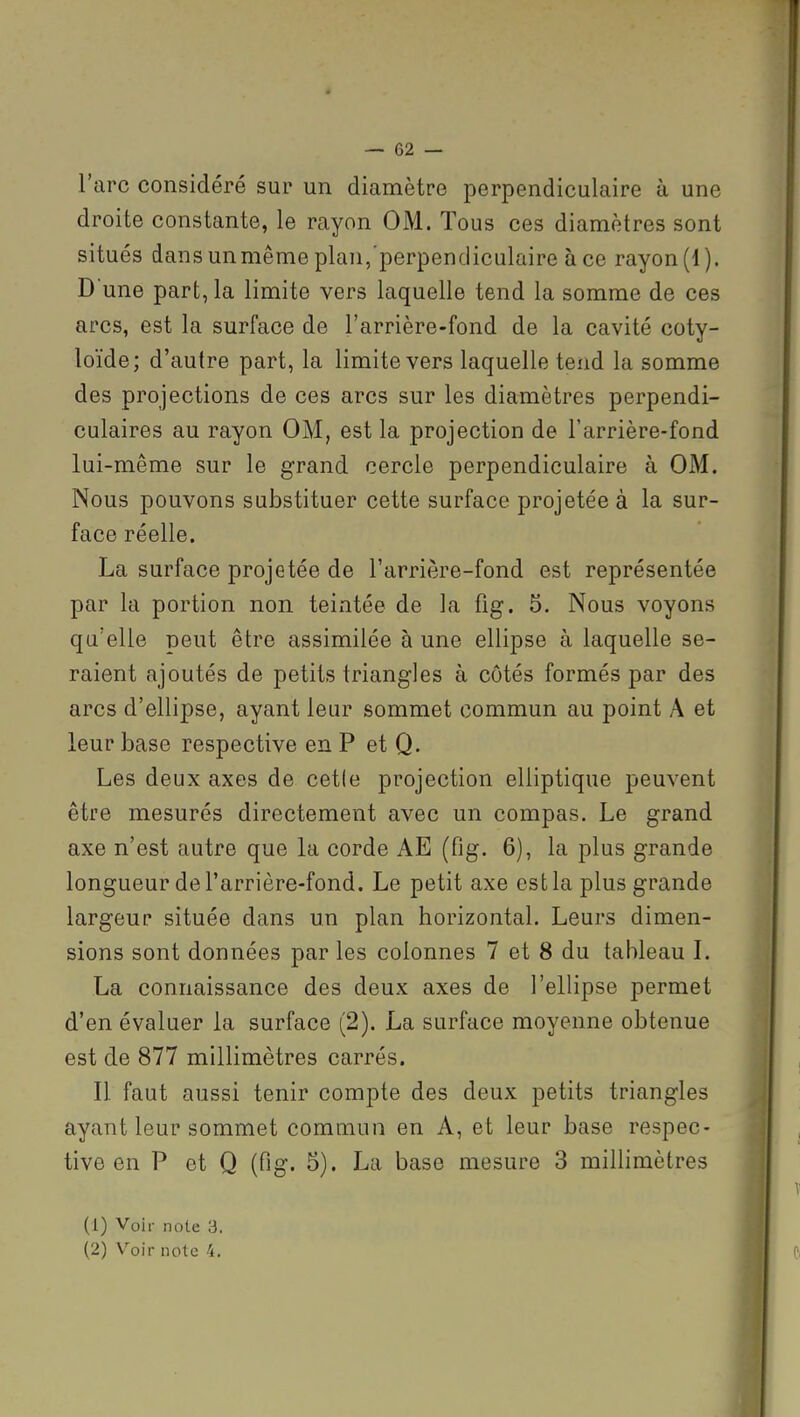 l'arc considéré sur un diamètre perpendiculaire à une droite constante, le rayon OM. Tous ces diamètres sont situés dans un même plan,perpendiculaire à ce rayon (1). D une part, la limite vers laquelle tend la somme de ces arcs, est la surface de l'arrière-fond de la cavité coty- loïde; d'autre part, la limite vers laquelle tend la somme des projections de ces arcs sur les diamètres perpendi- culaires au rayon OM, est la projection de l'arrière-fond lui-même sur le grand cercle perpendiculaire à OM. Nous pouvons substituer cette surface projetée à la sur- face réelle. La surface projetée de l'arrière-fond est représentée par la portion non teintée de la fig. 5. Nous voyons qu'elle peut être assimilée à une ellipse à laquelle se- raient ajoutés de petits triangles à côtés formés par des arcs d'ellipse, ayant leur sommet commun au point A et leur base respective en P et Q. Les deux axes de cetle projection elliptique peuvent être mesurés directement avec un compas. Le grand axe n'est autre que la corde AE (fig. 6), la plus grande longueur de l'arrière-fond. Le petit axe est la plus grande largeur située dans un plan horizontal. Leurs dimen- sions sont données par les colonnes 7 et 8 du tableau L La connaissance des deux axes de l'ellipse permet d'en évaluer la surface (2). La surface moyenne obtenue est de 877 millimètres carrés. Il faut aussi tenir compte des deux petits triangles ayant leur sommet commun en A, et leur base respec- tive en P et Q (fig. 5). La base mesure 3 millimètres (1) Voir note 3.