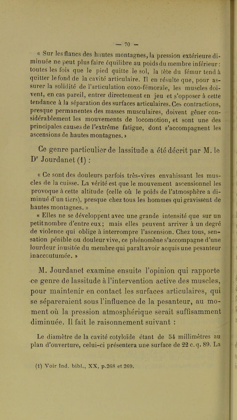 « Sur les flancs des hautes montagnes, la pression extérieure di- minuée ne peut plus faire équilibre au poids du membre inférieur : toutes les fois que le pied quitte le sol, la (ête du fémur tend à quitter le fond de la cavité articulaire. Il en résulte que, pour as- surer la solidité de l'articulation coxo-fémorale, les muscles doi- vent, en cas pareil, entrer directement en jeu et s'opposer à cette tendance à la séparation des surfaces articulaires. Ces contractions, presque permanentes des masses musculaires, doivent gêner con- sidérablement les mouvements de locomotion, et sont une des principales causes de l'extrême fatigue, dont s'accompagnent les ascensions de hautes montagnes. » Ce genre particulier de lassitude a été décrit par M. le Jourdanet (1) ; « Ce sont des douleurs parfois très-vives envahissant les mus- cles de la cuisse. La vérité est que le mouvement ascensionnel les provoque à cette altitude (celle où le poids de l'atmosphère a di- minué d'un tiers), presque chez tous les hommes qui gravissent de hautes montagnes. » « Elles ne se développent avec une grande intensité que sur un petitnombre d'entre eux; mais elles peuvent arriver à un degré de violence qui oblige à interrompre l'ascension. Chez tous, sen- sation pénible ou douleur vive, ce phénomène s'accompagne d'une lourdeur inusitée du membre qui paraît avoir acquis une pesanteur inaccoutumée. » M. Jourdanet examine ensuite l'opinion qui rapporte ce genre de lassitude à l'intervention active des muscles, pour maintenir en contact les surfaces articulaires, qui se sépareraient sous l'influence de la pesanteur, au mo- ment où la pression atmosphérique serait suffisamment diminuée. Il fait le raisonnement suivant : Le diamètre de la cavité cotyloïde étant de 54 millimètres au plan d'ouverture, celui-ci présentera une surface de 22 c.q. 89. La