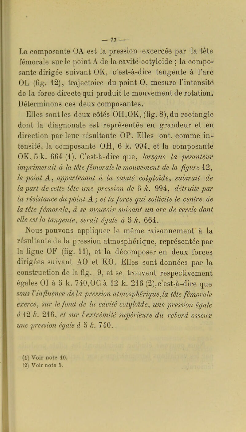 La composante OA est la pression excercée par la tête fémorale sur le point A de la cavité cotyloïde ; la compo- sante dirigée suivant OK, c'est-à-dire tangente à l'arc OL (fig. 12), trajectoire du point 0, mesure l'intensité de la force directe qui produit le mouvement de rotation. Déterminons ces deux composantes. Elles sont les deux côtés OH,OK, (fig. 8), du rectangle dont la diagnonale est représentée en grandeur et en direction par leur résultante OP. Elles ont, comme in- tensité, la composante OH, 6 k. 994, et la composante OK, 5 k. 664 (1). C'est-à-dire que, lorsque la pesanteur imprimerait à la tête fémorale le mouvement de la figure 12, le point A ^ appartenant à la cavité cotyloïde^ subirait de la part de cette tête une pression de 6 k. 994, détruite par la résistance du point A; et la force qui sollicite le centre de la tête fémorale, à se mouvoir suioant un arc de cercle dont elle est la tangente^ serait égale k. 664. Nous pouvons appliquer le même raisonnement à la résultante de la pression atmosphérique, représentée par la ligne OF (fig. 11), et la décomposer en deux forces dirigées suivant AO et KO. Elles sont données par la construction de la fig. 9, et se trouvent respectivement égales 01 à 5 k. 740,OC à 12 k. 216 (2),c'est-à-dire que sous Vinfluence delà pression atmosphériqueJa tête fémorale exerce^ sur le fond de lu cavité cotyloïde, une pressio?î égale à 12 k. 216, et sur l'extrémité supérieure du rebord osseux une pression égale à 5 k. 740. (1) Voir note 10. (2) Voir note 5.