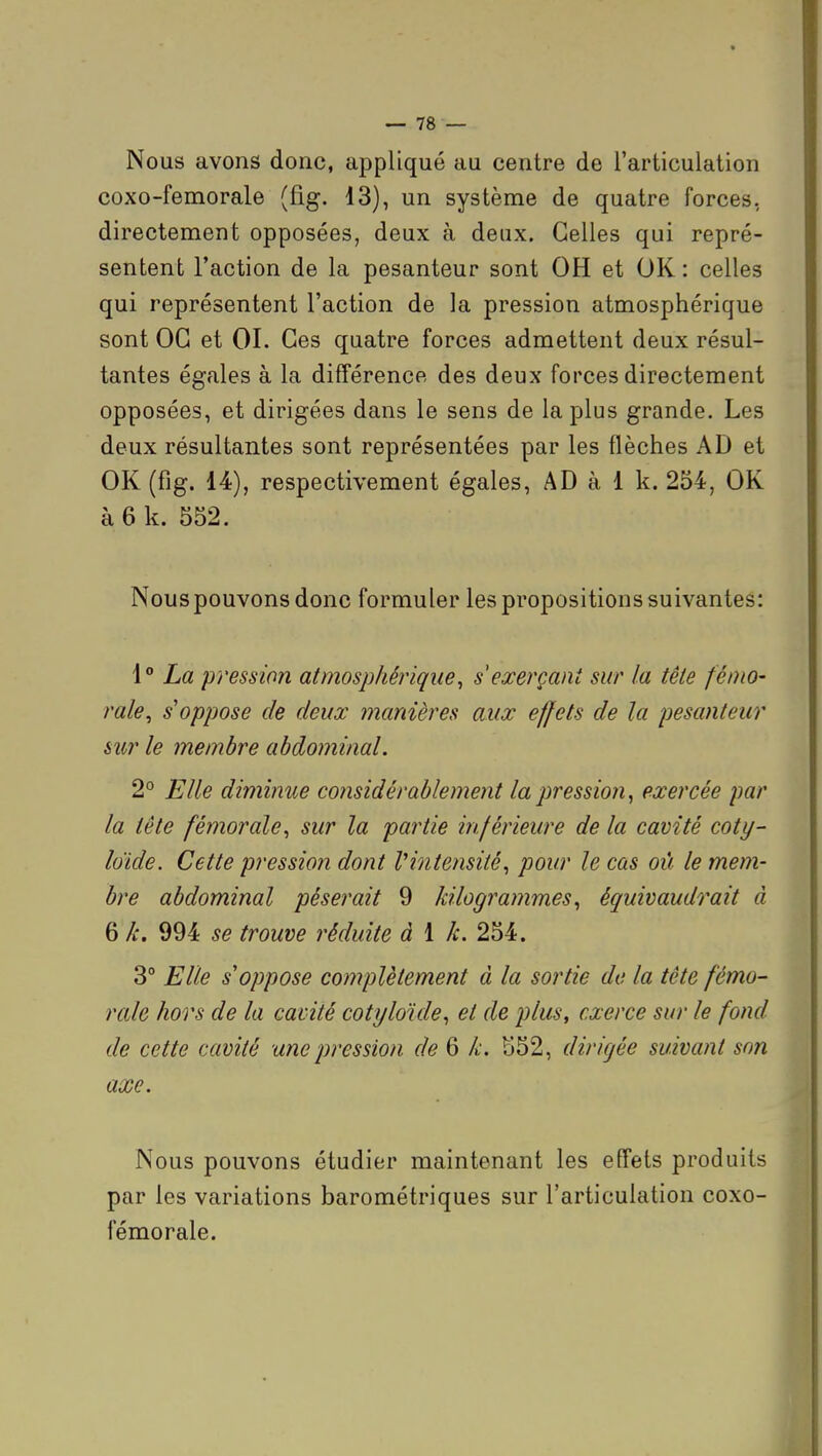 Nous avons donc, appliqué au centre de l'articulation coxo-femorale (fig. 13), un système de quatre forces, directement opposées, deux à deux. Celles qui repré- sentent l'action de la pesanteur sont OH et OK: celles qui représentent l'action de la pression atmosphérique sont OG et 01. Ces quatre forces admettent deux résul- tantes égales à la différence des deux forces directement opposées, et dirigées dans le sens de la plus grande. Les deux résultantes sont représentées par les flèches AD et OK (fig. 14), respectivement égales, AD à 1 k. 254, OK à 6 k. 552. Nouspouvonsdonc formuler les propositions suivantes: \° La pression atmosphérique, s exerçant sur la tête fémo- rale^ s oppose de deux manières aux effets de la pesanteur sîir le membre abdominal. 2° Elle diminue considérablement la pression^ exercée par la tête fémorale, sur la partie inférieure de la cavité coty- Idide. Cette pression dont Vintensité, pour le cas où le mem- bre abdominal pèserait 9 kilogrammes, équivaudrait à 6 k. 994 se trouve réduite à 1 k. 254. 3° Elle s oppose complètement à la sortie de la tête fémo- rale hors de la cavité cotyloule, et de plus, exerce sur le fond de cette cavité une pression de 6 k. S52, dirigée suivant son axe. Nous pouvons étudier maintenant les effets produits par les variations barométriques sur l'articulation coxo- fémorale.