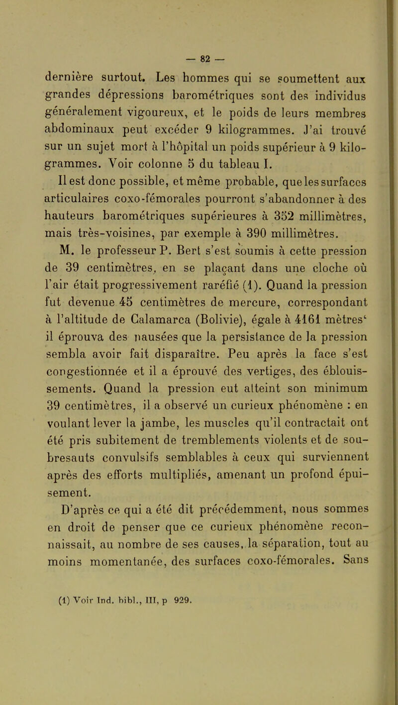 dernière surtout. Les hommes qui se soumettent aux grandes dépressions barométriques sont des individus généralement vigoureux, et le poids de leurs membres abdominaux peut excéder 9 kilogrammes. J'ai trouvé sur un sujet mort à l'hôpital un poids supérieur à 9 kilo- grammes. Voir colonne 5 du tableau I. Il est donc possible, et même probable, que les surfaces articulaires coxo-fémorales pourront s'abandonner à des hauteurs barométriques supérieures à 352 millimètres, mais très-voisines, par exemple à 390 millimètres. M. le professeur P. Bert s'est soumis à cette pression de 39 centimètres, en se plaçant dans une cloche où l'air était progressivement raréfié (1). Quand la pression fut devenue 45 centimètres de mercure, correspondant à l'altitude de Galamarca (Bolivie), égale à 4161 mètres' il éprouva des nausées que la persistance de la pression sembla avoir fait disparaître. Peu après la face s'est congestionnée et il a éprouvé des vertiges, des éblouis- sements. Quand la pression eut atteint son minimum 39 centimètres, il a observé un curieux phénomène : en voulant lever la jambe, les muscles qu'il contractait ont été pris subitement de tremblements violents et de sou- bresauts convulsifs semblables à ceux qui surviennent après des efforts multipliés, amenant un profond épui- sement. D'après ce qui a été dit précédemment, nous sommes en droit de penser que ce curieux phénomène recon- naissait, au nombre de ses causes, la séparation, tout au moins momentanée, des surfaces coxo-fémorales. Sans