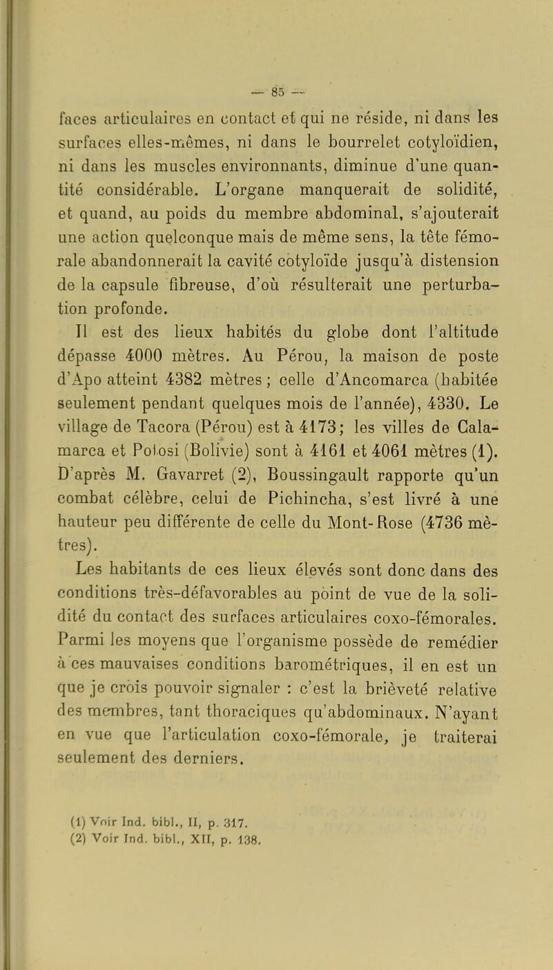 faces articulaires en contact et qui ne réside, ni dans les surfaces elles-mêmes, ni dans le bourrelet cotyloïdien, ni dans les muscles environnants, diminue d'une quan- tité considérable. L'organe manquerait de solidité, et quand, au poids du membre abdominal, s'ajouterait une action quelconque mais de même sens, la tête fémo- rale abandonnerait la cavité cotyloïde jusqu'à distension de la capsule fibreuse, d'oii résulterait une perturba- tion profonde. Il est des lieux habités du globe dont l'altitude dépasse 4000 mètres. Au Pérou, la maison de poste d'Apo atteint 4382 mètres; celle d'Ancomarca (habitée seulement pendant quelques mois de l'année), 4330. Le village de Tacora (Pérou) est à 4173; les villes de Cala- marca et Poiosi (Bolivie) sont à 4161 et 4061 mètres (1). D'après M. Gavarret (2), Boussingault rapporte qu'un combat célèbre, celui de Pichincha, s'est livré à une hauteur peu différente de celle du Mont-Rose (4736 mè- tres). Les habitants de ces lieux élevés sont donc dans des conditions très-défavorables au point de vue de la soli- dité du contact des surfaces articulaires coxo-fémorales. Parmi les moyens que l'organisme possède de remédier à ces mauvaises conditions barométriques, il en est un que je crois pouvoir signaler : c'est la brièveté relative des mermbres, tant thoraciques qu'abdominaux. N'ayant en vue que l'articulation coxo-fémorale, je traiterai seulement des derniers. (1) Voir Ind. bibl., II, p, 317.