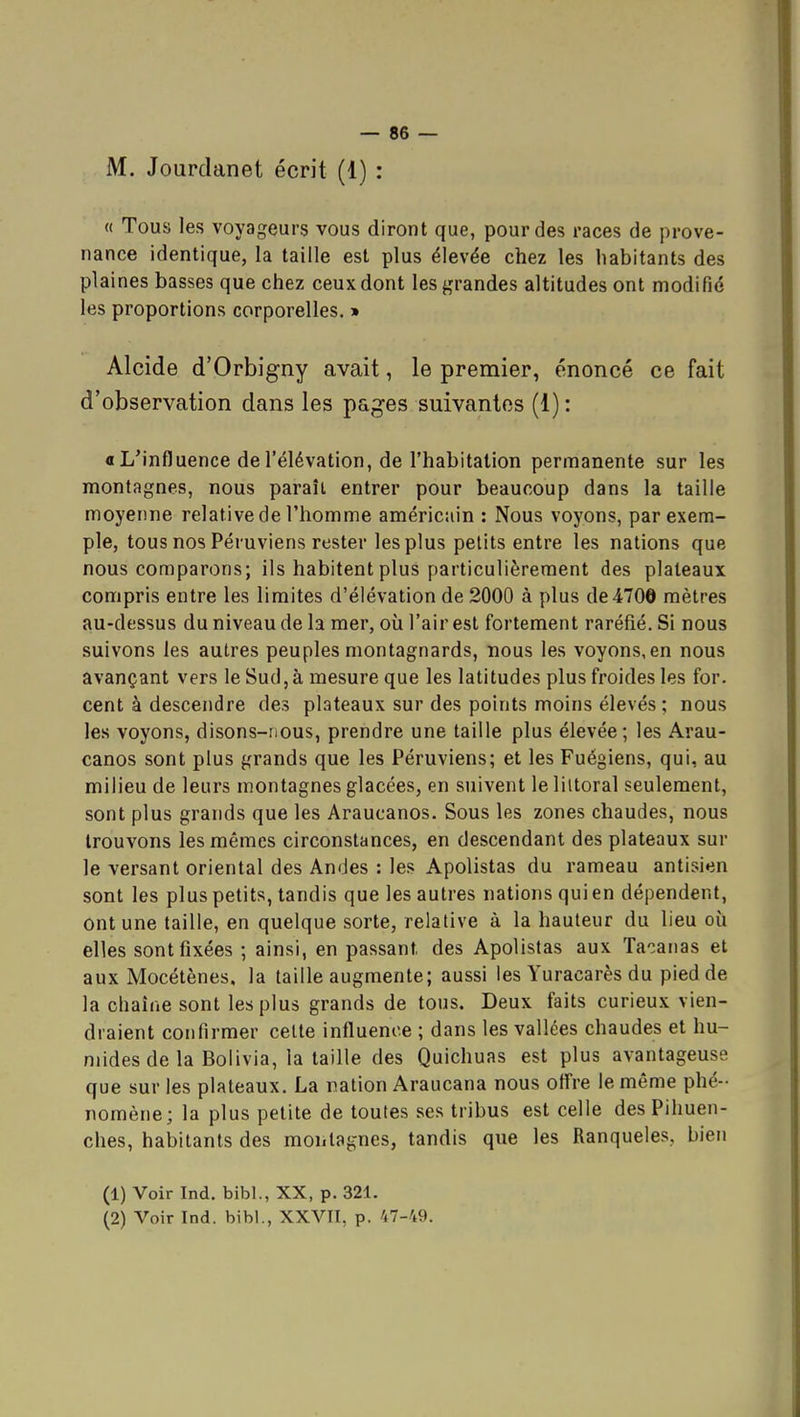M. Jourdanet écrit (1) : « Tous les voyageurs vous diront que, pour des races de prove- nance identique, la taille est plus élevée chez les habitants des plaines basses que chez ceux dont les grandes altitudes ont modifié les proportions corporelles, » Alcide d'Orbigny avait, le premier, énoncé ce fait d'observation dans les pages suivantes (1) : « L'influence de l'élévation, de l'habitation permanente sur les montagnes, nous paraît entrer pour beaucoup dans la taille moyenne relative de l'homme américuin : Nous voyons, par exem- ple, tous nos Péruviens rester les plus petits entre les nations que nous comparons; ils habitent plus particulièrement des plateaux compris entre les limites d'élévation de 2000 à plus de 470© mètres au-dessus du niveau de la mer, où l'air est fortement raréfié. Si nous suivons les autres peuples montagnards, nous les voyons, en nous avançant vers le Sud, à mesure que les latitudes plus froides les for. cent à descendre des plateaux sur des points moins élevés ; nous les voyons, disons-nous, prendre une taille plus élevée ; les Arau- canos sont plus grands que les Péruviens; et les Fuégiens, qui, au milieu de leurs montagnes glacées, en suivent le liitoral seulement, sont plus grands que les Araucanos. Sous les zones chaudes, nous trouvons les mêmes circonstances, en descendant des plateaux sur le versant oriental des Andes : les Apolistas du rameau antisien sont les plus petits, tandis que les autres nations qui en dépendent, ont une taille, en quelque sorte, relative à la hauteur du lieu où elles sont fixées ; ainsi, en passant des Apolistas aux Tacaiias et aux Mocétènes, la taille augmente; aussi les Yuracarès du pied de la chaîne sont les plus grands de tous. Deux faits curieux vien- draient confirmer celte influence ; dans les vallées chaudes et hu- mides de la Bolivia, la taille des Quichuas est plus avantageuse que sur les plateaux. La nation Araucana nous oflre le même phé- nomène; la plus petite de toutes ses tribus est celle desPihuen- ches, habitants des montagnes, tandis que les Ranqueles, bien (1) Voir Ind. bibl., XX, p. 321.