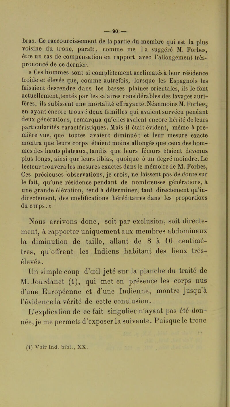 bras. Ce raccourcissement de la partie du membre qui est la plus voisine du tronc, paraît, comme me l'a suggéré M. Forbes, être un cas de compensation en rapport avec l'allongement très- prononcé de ce dernier. « Ces hommes sont si complètement acclimatés à leur résidence froide et élevée que, comme autrefois, lorsque les Espagnols les faisaient descendre dans les basses plaines orientales, ils le font actuellement,tentés par les salaires considérables des lavages auri- fères, ils subissent une mortalité effrayante. Néanmoins M. Forbes, en ayant encore trouvé deux familles qui avaient survécu pendant deux générations, remarqua qu'elles avaient encore hérité de leurs particularités caractéristiques. Mais il était évident, même à pre- mière vue, que toutes avaient diminué; et leur mesure exacte montra que leurs corps étaient moins allongés que ceux des hom- mes des hauts plateaux, tandis que leurs fémurs étaient devenus plus longs, ainsi que leurs tibias, quoique à un degré moindre. Le lecteur trouvera les m(;sures exactes dans le mémoire de M. Forbes, Ces précieuses observations, je crois, ne laissent pas de doute sur le fait, qu'une résidence pendant de nombreuses générations, à une grande élévation, tend à déterminer, tant directement qu'in- directement, des modifications héréditaires dans les proportions du corps. » Nous arrivons donc, soit par exclusion, soit directe- ment, à rapporter uniquement aux membres abdominaux la diminution de taille, allant de 8 à iO centimè- tres, qu'offrent les Indiens habitant des lieux très- élevés. Un simple coup d'œil jeté sur la planche du traité de M. Jourdanet (1), qui met en présence les corps nus d'une Européenne et d'une Indienne, montre jusqu'à l'évidence la vérité de cette conclusion. L'explication de ce fait singulier n'ayant pas été don- née, je me permets d'exposer la suivante. Puisque le tronc