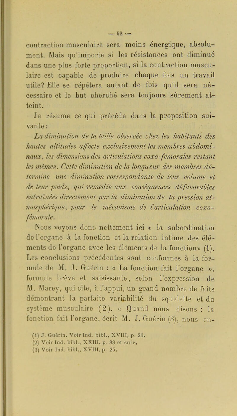 contraction musculaire sera moins énergique, absolu- ment. Mais qu'importe si les résistances ont diminué dans une plus forte proportion, si la contraction muscu- laire est capable de produire chaque fois un travail utile? Elle se répétera autant de fois qu'il sera né- cessaire et le but cherché sera toujours sûrement at- teint. Je résume ce qui précède dans la proposition sui- vante : La diminution de la taille observée chez les habitants des hautes altitudes affecte exclusivement les membres abdomi- naux, les dimensions des articulations coxo-fémorales restant les mêmes. Cette diminution de la longueur des membres dé- termine une diminution correspondante de leur volume et de leur j^oids^ qui remédie aux conséquences défavorables entraînées directement par la diminution de la pression at- mosphérique, pour le mécanisme de l'articulation coxo- fémorale. Nous voyons donc nettement ici « la subordination de l'organe à la fonction et la relation intime des élé- ments de l'organe avec les éléments de la fonction» (1). Les conclusions précédentes sont conformes à la for- mule de M. J. Guérin : « La fonction fait l'organe ». formule brève et saisissante, selon l'expression de M. Marey, qui cite, à l'appui, un grand nombre de faits démontrant la parfaite variabilité du squelette et du système musculaire (2). « Quand nous disons : la fonction fait l'organe, écrit M. J. Guérin (3), nous cn- (1) J. Guérin. Voir Ind. bibl., XVIII, p. 26. (2) Voir Ind, bibi., XXHI, p. 88 et suiv. (3) Voir Ind. bibl., XVIH, p. 25.