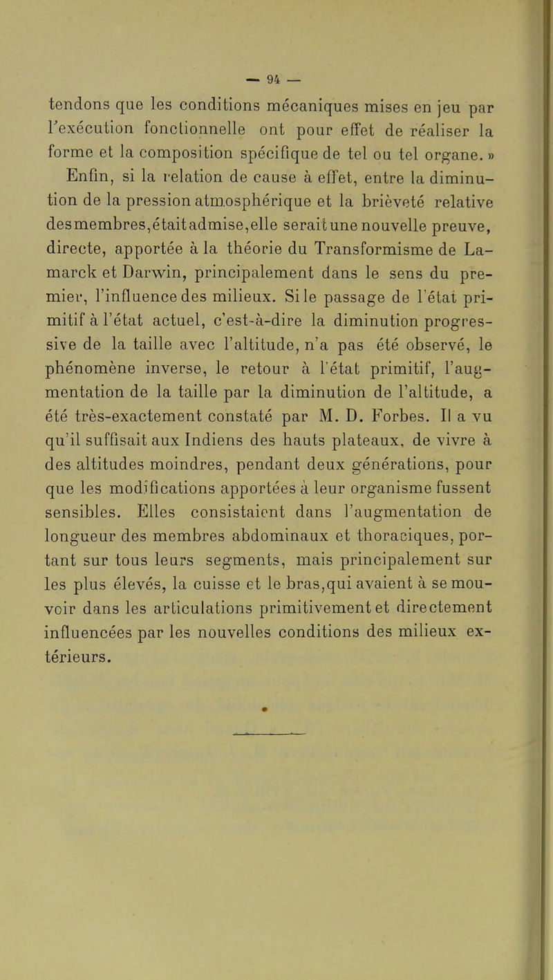 tendons que les conditions mécaniques mises en jeu par Texécution fonctionnelle ont pour efFet de réaliser la forme et la composition spécifique de tel ou tel organe. » Enfin, si la relation de cause à effet, entre la diminu- tion de la pression atm.osphérique et la brièveté relative desmembres,étaitadmise,elle serait une nouvelle preuve, directe, apportée à la théorie du Transformisme de La- marck et Darwin, principalement dans le sens du pre- mier, l'influence des milieux. Si le passage de l'état pri- mitif à l'état actuel, c'est-à-dire la diminution progres- sive de la taille avec l'altitude, n'a pas été observé, le phénomène inverse, le retour à l'état primitif, l'aug- mentation de la taille par la diminution de l'altitude, a été très-exactement constaté par M. D. Forbes. Il a vu qu'il suffisait aux Indiens des hauts plateaux, de vivre à des altitudes moindres, pendant deux générations, pour que les modifications apportées à leur organisme fussent sensibles. Elles consistaient dans l'augmentation de longueur des membres abdominaux et thoraciques, por- tant sur tous leurs segments, mais principalement sur les plus élevés, la cuisse et le bras,qui avaient à se mou- voir dans les articulations primitivement et directement influencées par les nouvelles conditions des milieux ex- térieurs.