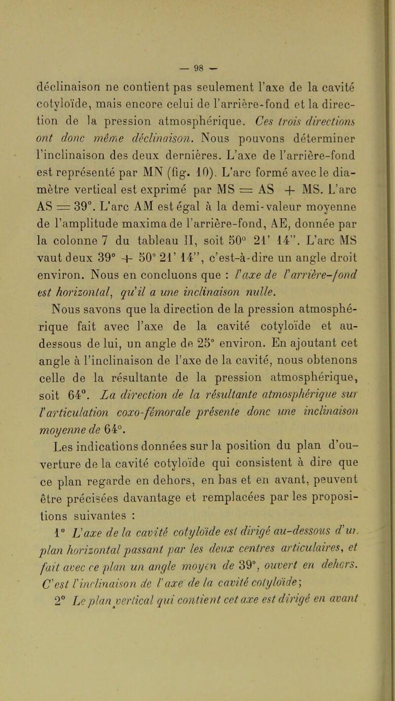 déclinaison ne contient pas seulement l'axe de la cavité cotyloïde, mais encore celui de l'arrière-fond et la direc- tion de la pression atmosphérique. Ces trois directions ont donc 7nême déclinaison. Nous pouvons déterminer l'inclinaison des deux dernières. L'axe de l'arrière-fond est représenté par MN (fig. 10). L'arc formé avec le dia- mètre vertical est exprimé par MS = AS -f MS. L'arc AS = 39°. L'arc AM est égal à la demi-valeur moyenne de l'amplitude maximade l'arrière-fond, AE, donnée par la colonne 7 du tableau II, soit 50° 21' 14. L'arc MS vaut deux 39° + 50° 21' 14, c'est-à-dire un angle droit environ. Nous en concluons que : l'axe de Varrière-fond est horizontal, qu'il a une inclinaison nulle. Nous savons que la direction de la pression atmosphé- rique fait avec l'axe de la cavité cotyloïde et au- dessous de lui, un angle de 25° environ. En ajoutant cet angle à l'inclinaison de l'axe de la cavité, nous obtenons celle de la résultante de la pression atmosphérique, soit 64°. La direction de la résultante atmosphérique sur l'articulation coxo-fémorale présente donc une inclinaison moyenne de 64°. Les indications données sur la position du plan d'ou- verture de la cavité cotyloïde qui consistent à dire que ce plan regarde en dehors, en bas et en avant, peuvent être précisées davantage et remplacées par les proposi- tions suivantes : 1 Uaxe de la cavité cotyloïde est dirigé au-dessous d'w. plan horizontal passant par les deux centres articulaires, et fait avec ce plan un angle moyen de 39°, ouvert en dehors. C est l'inclinaison de l'axe delà cavité cotyloïde-, 2° Le plan vertical qui contient cet axe est dirigé en avant