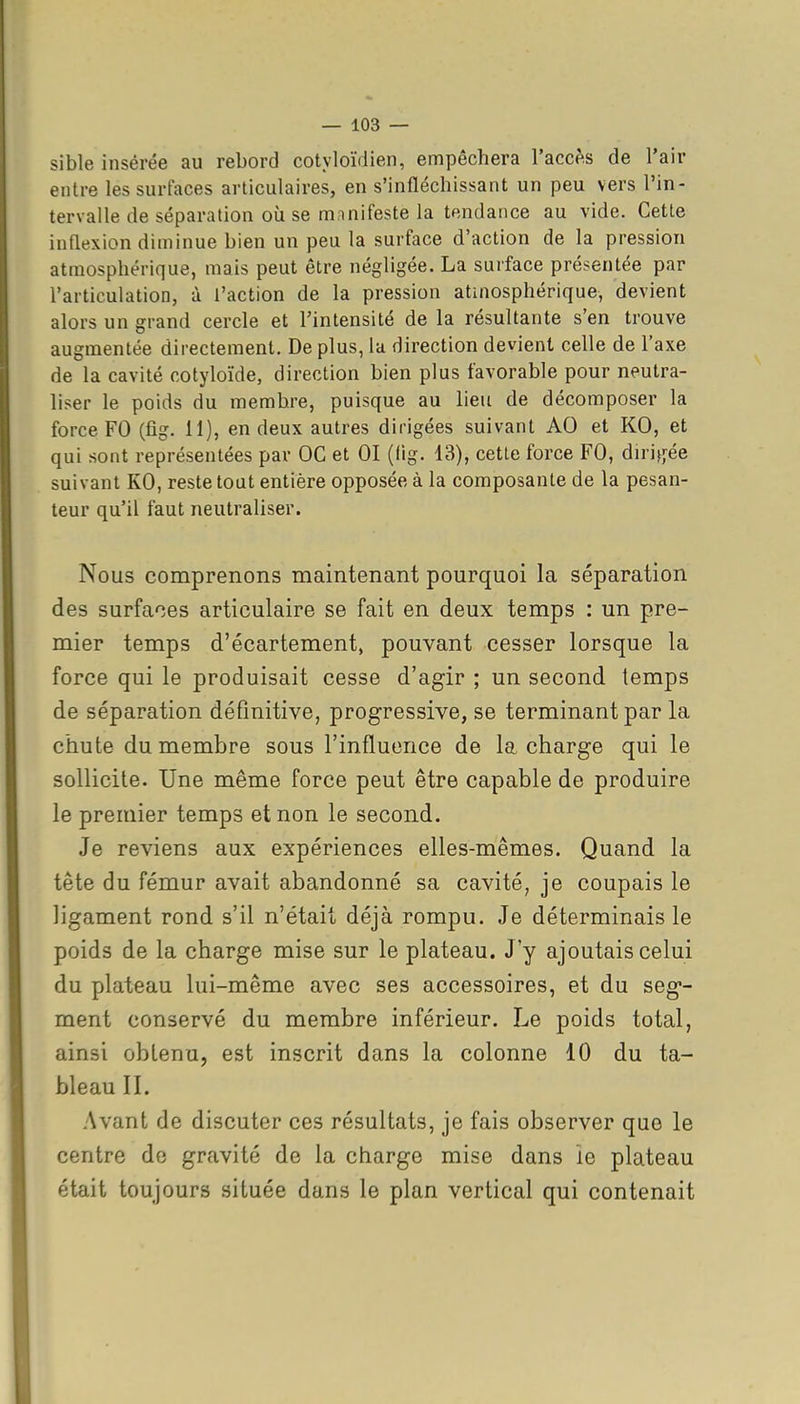 sible insérée au rebord cotyloïdien, empêchera l'accès de l'air entre les surfaces articulaires, en s'infléchissant un peu vers l'in- tervalle de séparation où se manifeste la tendance au vide. Cette inflexion diminue bien un peu la surface d'action de la pression atmosphérique, mais peut être négligée. La surface présentée par l'articulation, à l'action de la pression atmosphérique, devient alors un grand cercle et Fintensité de la résultante s'en trouve augmentée directement. De plus, la direction devient celle de l'axe de la cavité cotyloïde, direction bien plus favorable pour neutra- liser le poids du membre, puisque au lieu de décomposer la force FO (fig. 11), en deux autres dirigées suivant AO et KO, et qui sont représentées par OC et 01 (lig. 13), cette force FO, diri^jée suivant KO, reste tout entière opposée à la composante de la pesan- teur qu'il faut neutraliser. Nous comprenons maintenant pourquoi la séparation des surfaces articulaire se fait en deux temps : un pre- mier temps d'écartement, pouvant cesser lorsque la force qui le produisait cesse d'agir ; un second temps de séparation définitive, progressive, se terminant par la chute du membre sous l'influence de la charge qui le sollicite. Une même force peut être capable de produire le premier temps et non le second. Je reviens aux expériences elles-mêmes. Quand la tête du fémur avait abandonné sa cavité, je coupais le ligament rond s'il n'était déjà rompu. Je déterminais le poids de la charge mise sur le plateau. J'y ajoutais celui du plateau lui-même avec ses accessoires, et du seg- ment conservé du membre inférieur. Le poids total, ainsi obtenu, est inscrit dans la colonne 10 du ta- bleau II. Avant de discuter ces résultats, je fais observer que le centre de gravité de la charge mise dans ie plateau était toujours située dans le plan vertical qui contenait
