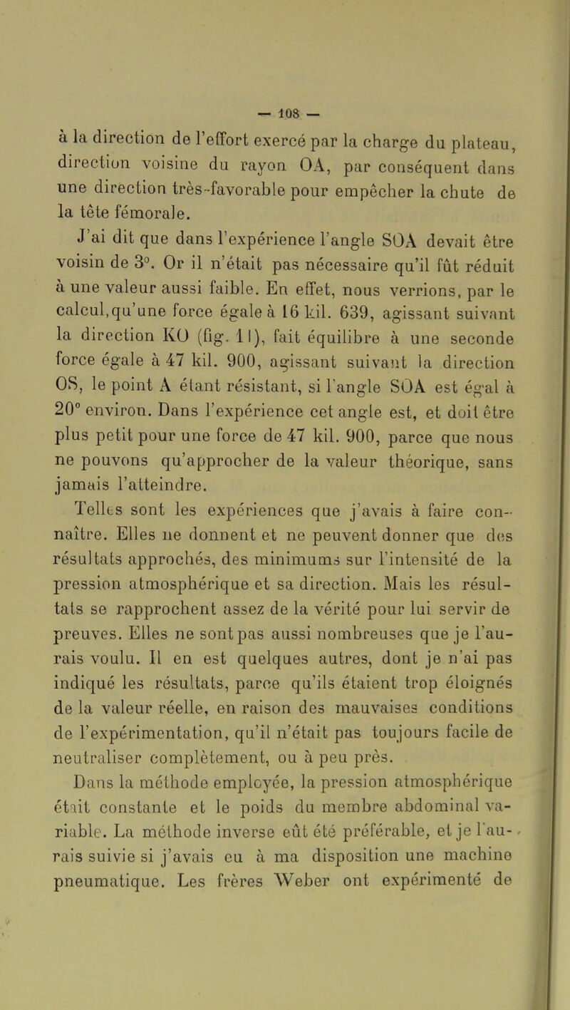 à la direction de l'effort exercé par la charge du plateau, direction voisine du rayon OA, par conséquent dans une direction très-favorable pour empêcher la chute de la tête fémorale. J'ai dit que dans l'expérience l'angle SOÂ devait être voisin de 3^ Or il n'était pas nécessaire qu'il fût réduit à une valeur aussi faible. En effet, nous verrions, par le calcul,qu'une force égale à 16 kil. 639, agissant suivant la direction KO (fig. Il), fait équihbre à une seconde force égale à 47 kil. 900, agissant suivant la direction OS, le point A étant résistant, si l'angle SOA est égal à 20° environ. Dans l'expérience cet angle est, et doit être plus petit pour une force de 47 kil. 900, parce que nous ne pouvons qu'approcher de la valeur théorique, sans jamais l'atteindre. Telles sont les expériences que j'avais à faire con- naître. Elles ne donnent et ne peuvent donner que dos résultats approchés, des minimums sur l'intensité de la pression atmosphérique et sa direction. Mais les résul- tats se rapprochent assez de la vérité pour lui servir de preuves. Elles ne sont pas aussi nombreuses que je l'au- rais voulu. Il en est quelques autres, dont je n'ai pas indiqué les résultats, parce qu'ils étaient trop éloignés de la valeur réelle, en raison des mauvaises conditions de l'expérimentation, qu'il n'était pas toujours facile de neutraliser complètement, ou à peu près. Dans la méthode employée, la pression atmosphérique ét^it constante et le poids du membre abdominal va- riable. La méthode inverse eût été préférable, et je Tau- - rais suivie si j'avais eu à ma disposition une machine pneumatique. Les frères Weber ont expérimenté de