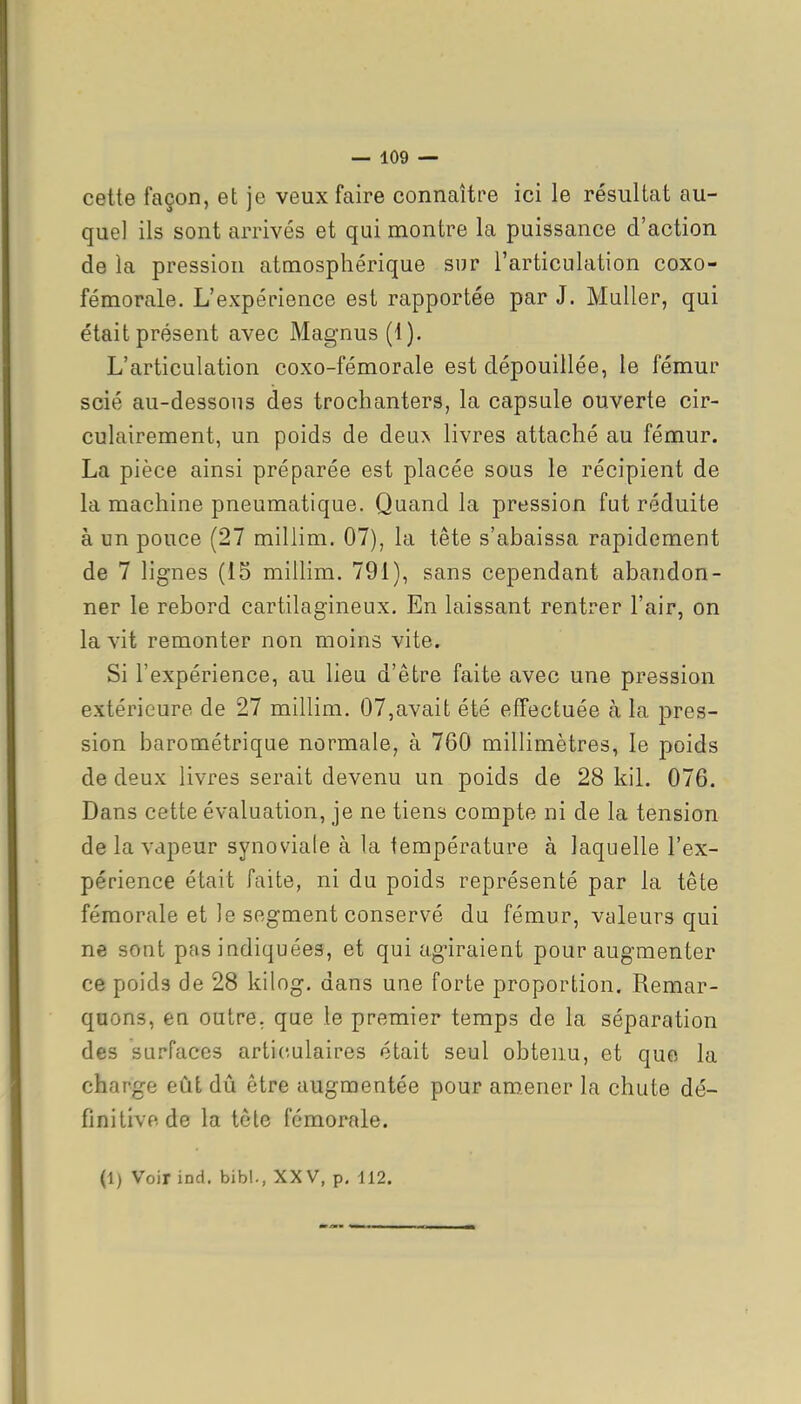 cette façon, et je veux faire connaître ici le résultat au- quel ils sont arrivés et qui montre la puissance d'action de la pression atmosphérique sur l'articulation coxo- fémorale. L'expérience est rapportée par J. MuUer, qui était présent avec Magnus (1). L'articulation coxo-fémorale est dépouillée, le fémur scié au-dessous des trochanters, la capsule ouverte cir- culairement, un poids de deux livres attaché au fémur. La pièce ainsi préparée est placée sous le récipient de la machine pneumatique. Quand la pression fut réduite à un pouce (27 millim. 07), la tête s'abaissa rapidement de 7 lignes (15 millim. 791), sans cependant abandon- ner le rebord cartilagineux. En laissant rentrer l'air, on la vit remonter non moins vite. Si l'expérience, au lieu d'être faite avec une pression extérieure de 27 millim. 07,avait été effectuée à la pres- sion barométrique normale, à 760 millimètres, le poids de deux livres serait devenu un poids de 28 kil. 076. Dans cette évaluation, je ne tiens compte ni de la tension de la vapeur synoviale à la température à laquelle l'ex- périence était faite, ni du poids représenté par la tête fémorale et le segment conservé du fémur, valeurs qui ne sont pas indiquées, et qui agiraient pour augmenter ce poids de 28 kilog. dans une forte proportion. Remar- quons, en outre, que le premier temps de la séparation des surfaces articulaires était seul obtenu, et que la charge eût dû être augmentée pour amener la chute dé- finitive de la tôle fémorale. (1) Voir ind. bibl., XXV, p. 112.