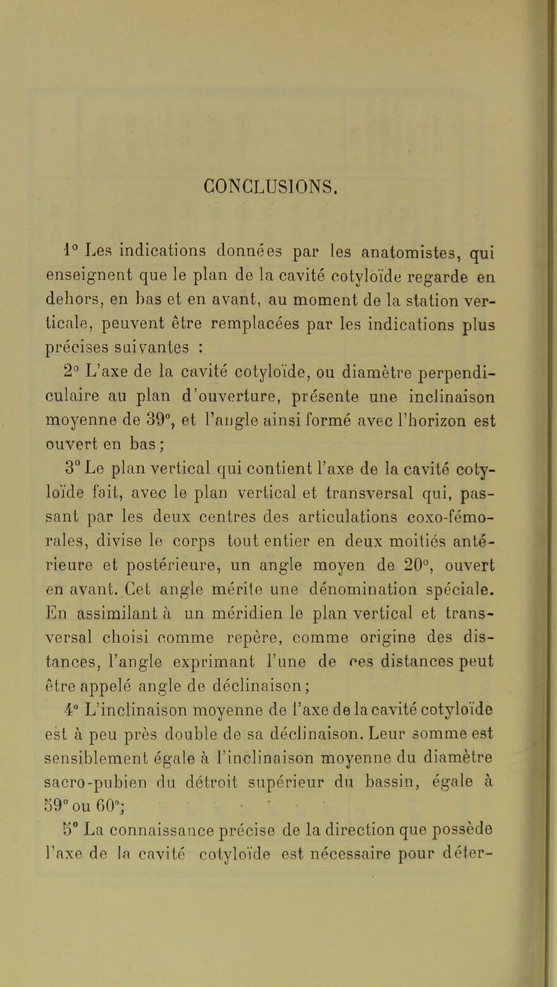 CONCLUSIONS. ■1° Les indications données par les anatomistes, qui enseignent que le plan de la cavité cotyloïde regarde en dehors, en bas et en avant, au moment de la station ver- ticale, peuvent être remplacées par les indications plus précises suivantes : 2° L'axe de la cavité cotyloïde, ou diamètre perpendi- culaire au plan d'ouverture, présente une inclinaison moyenne de 39°, et l'angle ainsi formé avec l'horizon est ouvert en bas ; 3 Le plan vertical qui contient l'axe de la cavité coty- loïde fait, avec le plan vertical et transversal qui, pas- sant par les deux centres des articulations coxo-fémo- rales, divise le corps tout entier en deux moitiés anté- rieure et postérieure, un angle moyen de 20°, ouvert en avant. Cet angle mérite une dénomination spéciale. En assimilant à un méridien le plan vertical et trans- versal choisi comme repère, comme origine des dis- tances, l'angle exprimant l'une de ces distances peut être appelé angle de déclinaison; 4 L'inclinaison moyenne de l'axe de la cavité cotyloïde est à peu près double de sa déclinaison. Leur somme est sensiblement égale à l'inclinaison moyenne du diamètre sacro-pubien du détroit supérieur du bassin, égale à 59° ou 60; •  5° La connaissance précise de la direction que possède l'axe de In cavité cotyloïde est nécessaire pour déter-