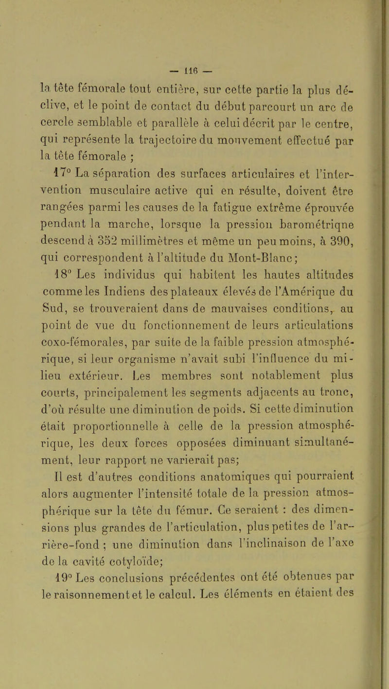 la tête fémorale tout entière, sur cette partie la plus dé- clive, et le point de contact du début parcourt un arc de cercle semblable et parallèle à celui décrit par le centre, qui représente la trajectoire du mouvement effectué par la tête fémorale ; 17° La séparation des surfaces articulaires et l'inter- vention musculaire active qui en résulte, doivent être rangées parmi les causes de la fatigue extrême éprouvée pendant la marche, lorsque la pression tarométriqne descend;! 352 millimètres et même un peu moins, à 390, qui correspondent à l'altitude du Mont-Blanc; 18 Les individus qui habitent les hautes altitudes comme les Indiens des plateaux élevés de l'Amérique du Sud, se trouveraient dans de mauvaises conditions, au point de vue du fonctionnement de leurs articulations coxo-fémorales, par suite de la faible pression atmosphé- rique, si leur organisme n'avait subi l'influence du mi- lieu extérieur. Les membres sont notablement plus courts, principalement les segments adjacents au tronc, d'oij résulte une diminution de poids. Si cette diminution était proportionnelle à celle de la pression atmosphé- rique, les deux forces opposées diminuant simultané- ment, leur rapport ne varierait pas; Il est d'autres conditions anatomiques qui pourraient alors augmenter l'intensité totale de la pression atmos- phérique sur la tête du fémur. Ce seraient : des dimen- sions plus grandes de l'articulation, plus petites de l'ar- rière-fond ; une diminution dans l'inclinaison de l'axe de la cavité cotyloïde; 19° Les conclusions précédentes ont été obtenues par le raisonnement et le calcul. Les éléments en étaient des