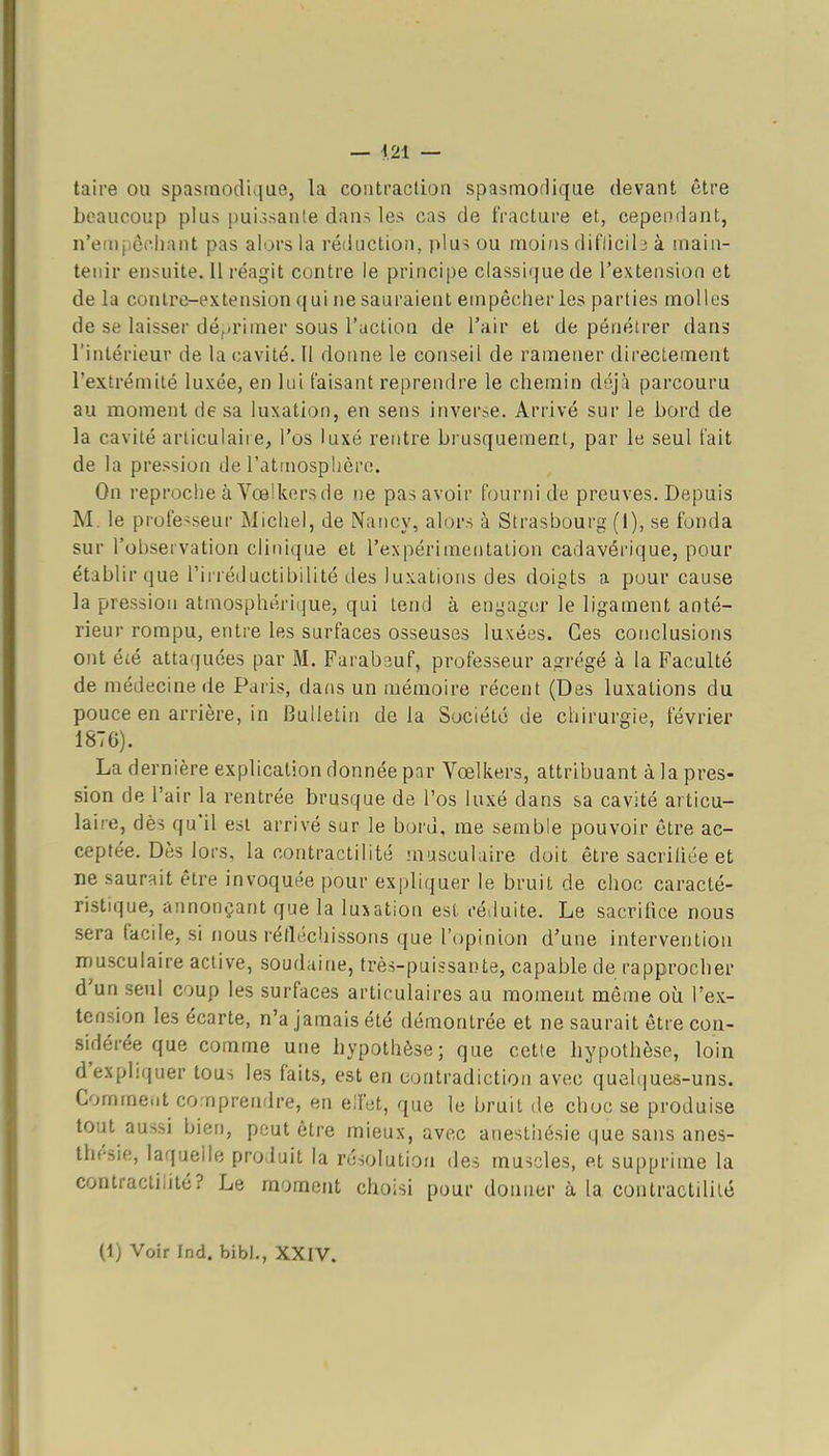 taire ou spasmodique, la contraction spasmoHique (ievant être beaucoup plus puiosante dans les cas de fracture et, cependant, n'euipênliant pas alors la réduction, plus ou moins diflicil j à main- tenir ensuite. Il réagit contre le princij)e classique de l'extension et de la conlre-extension qui ne sauraient empêcher les parties molles de se laisser déprimer sous l'action de l'air et de pénétrer dans l'intérieur de la cavité. II donne le conseil de ramener directement l'extrémilé luxée, en lui faisant reprendre le chemin déjà parcouru au moment de sa luxation, en sens inverse. Arrivé sur le bord de la cavité arliculaiie, l'os luxé rentre brusquement, par le seul fait de la pression de l'atmosphère. On reproche à Vœlkcrs de ne pas avoir fourni de preuves. Depuis M. le profes seur Michel, de Nancy, alors à Strasbourg (1), se fonda, sur l'observation clinique et l'expérimentation cadavérique, pour établir que rinéductibilité des luxations des doigts a pour cause la pression atmosphérique, qui tend à engager le ligament anté- rieur rompu, entre les surfaces osseuses luxées. Ces coticlusions ont été attaquées par M. Farabsuf, professeur agrégé à la Faculté de médecine de Paris, dans un mémoire récent (Des luxations du pouce en arrière, in Bulletin delà Société de chirurgie, février 1876). La dernière explication donnée par Vœlkers, attribuant à la pres- sion de l'air la rentrée brusque de l'os luxé dans sa cavité articu- laire, dès qu'il est arrivé sur le bord, me semble pouvoir être ac- ceptée. Dès lors, la contractilité musculaire doit être sacrifiée et ne saurait être invoquée pour expliquer le bruit de choc caracté- ristique, annonçant que la luxation est réduite. Le sacrilice nous sera facile, si nous réfléchissons que l'opinion d'une intervention musculaire active, soudaine, très-puissante, capable de rapprocher d'un seul coup les surfaces articulaires au moment même où l'ex- tension les écarte, n'a jamais été démontrée et ne saurait être con- sidérée que comme une hypothèse; que cette hypothèse, loin d'expliquer tous les faits, est en contradiction avec quel(|ues-uns. Comme.it comprendre, en elfet, que le bruit de choc se produise tout aussi bien, peut être mieux, avec anesthésie que sans anes- thésie, laquelle produit la résolution des muscles, et supprime la contractihté? Le moment choisi pour donner à la contractilité