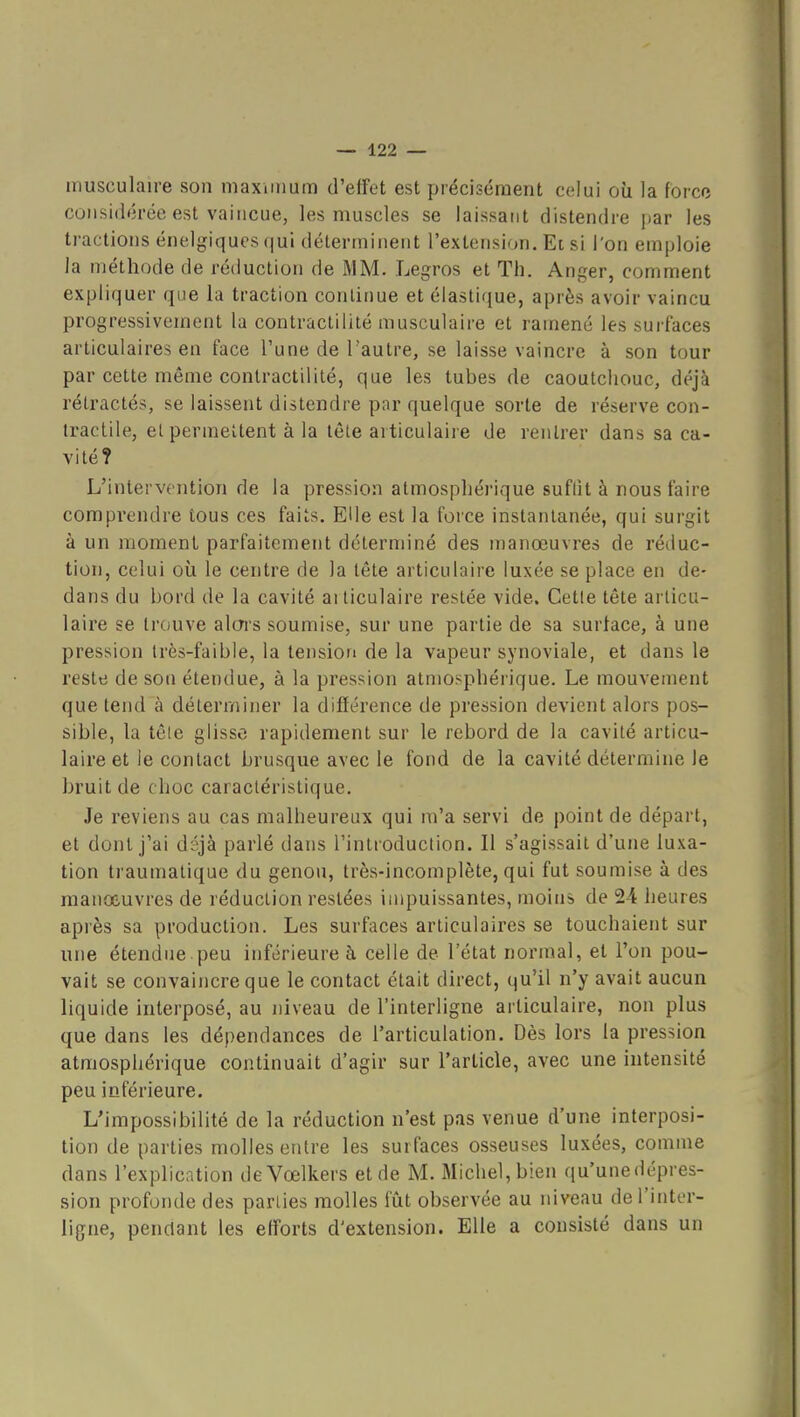 musculaire son maximum d'effet est précisément celui où la force considérée est vaincue, les muscles se laissant distendre par les tractions énelgiques qui déterminent l'extension. Et si l'on emploie la méthode de réduction de MM. Legros et Th. Anger, comment expliquer que la traction continue et élastique, après avoir vaincu progressivement la contractilité musculaire et ramené les surfaces articulaires en face l'une de l'autre, se laisse vaincre à son tour par cette même contractilité, que les tubes de caoutchouc, déjà rétractés, se laissent distendre par quelque sorte de réserve con- tractile, et permettent à la tête articulaire de rentrer dans sa ca- vité? L'intervention de la pression atmosphérique suflit à nous faire comprendre tous ces faits. Elle est la foice instantanée, qui surgit à un moment parfaitement déterminé des manœuvres de réduc- tion, celui où le centre de la tête articulaire luxée se place en de- dans du bord de la cavité articulaire restée vide. Cette tête articu- laire se trouve aloi's soumise, sur une partie de sa surface, à une pression très-faible, la tension de la vapeur synoviale, et dans le reste de son étendue, à la pression atmosphérique. Le mouvement que tend à déterminer la différence de pression devient alors pos- sible, la têle glisse rapidement sur le rebord de la cavité articu- laire et le contact brusque avec le fond de la cavité détermine le bruit de choc caractéristique. Je reviens au cas malheureux qui m'a servi de point de départ, et dont j'ai déjà parlé dans l'introduction. Il s'agissait d'une luxa- tion traumatique du genou, très-incomplète, qui fut soumise à des manœuvres de réduction restées impuissantes, moins de 24 heures après sa production. Les surfaces articulaires se touchaient sur une étendue peu inférieure à celle de l'état normal, et l'on pou- vait se convaincre que le contact était direct, qu'il n'y avait aucun liquide interposé, au niveau de l'interligne articulaire, non plus que dans les dépendances de l'articulation. Dès lors la pression atmosphérique continuait d'agir sur l'article, avec une intensité peu inférieure. L'impossibilité de la réduction n'est pas venue d'une interposi- tion de parties molles entre les surfaces osseuses luxées, comme dans l'explication deVœlkers et de M. Michel, bien qu'unedépres- sion profonde des parties molles fût observée au niveau de l'inter- ligne, pendant les efforts d'extension. Elle a consisté dans un