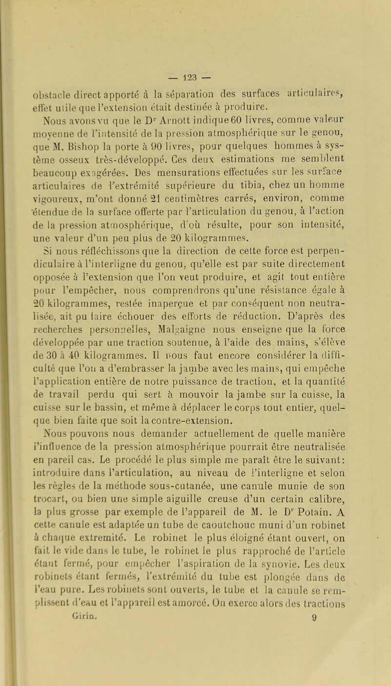 obstacle direct apporté à la séparation des surfaces articulaire?, effet utile que l'extension était destinée à produire. Nous avons vu que le D'' Arnott indique 60 livres, comme valeur moyenne de l'intensité de la pression atmosphérique sur le genou, que M. Bishop la porte à 90 livres, pour quelques hommes à sys- tème osseux très-développé. Ces deux estimations me semblent beaucoup exngérées. Des mensurations effectuées sur les sur-'ace articulaires de l'extrémité supérieure du tibia, chez un homme vigoureux, m'ont donné 21 centimètres carrés, environ, comme étendue de la surface offerte par l'articulation du genou, à l'action de la pression atmosphérique, d'où résulte, pour son intensité, une valeur d'un peu plus de 20 kilogrammes. Si nous réfléchissons que la direction de cette force est perpen- diculaire à l'interligne du genou, qu'elle est par suite directement opposée à l'extension que l'on veut produire, et agit tout entière pour l'empêcher, nous comprendrons qu'une résistance égale à 20 kilogrammes, restée inaperçue et par conséquent non neutra- lisée, ait pu laire échouer des elforts de réduction. D'après des recherches personnelles, Malgaigne nous enseigne que la force développée par une traction soutenue, à l'aide des mains, s'élève de 30 à 40 kilogrammes. Il itous faut encore considérer la ditTi- culté que l'on a d'embrasser la jambe avec les mains, qui empêche l'application entière de notre puissance de traction, et la quantité de travail perdu qui sert à mouvoir la jambe sur la cuisse, la cuisse sur le bassin, et même à déplacer le corps tout entier, quel- que bien faite que soit la contre-extension. Nous pouvons nous demander actuellement de quelle manière l'influence de la pression atmosphérique pourrait être neutralisée en pareil cas. Le procédé le plus simple me paraît être le suivant: introduire dans l'articulation, au niveau de l'interligne et selon les règles de la méthode sous-cutanée, une canule munie de son trocart, ou bien une simple aiguille creuse d'un certain calibre, la plus grosse par exemple de l'appareil de M. le D Potain. A cette canule est adaptée un tube de caoutchouc muni d'un robinet à cha(|ue extrémité. Le robinet le plus éloigné étant ouvert, on fait le vide dans le tube, le robinet le plus rapproché de l'article étant fermé, pour empêcher l'aspiration de la synovie. Les deux robinets étant fermés, l'extrémité du tube est plongée dans de l'eau pure. Les robinets sont ouverts, le tube et la canule se rem- plissent d'crtu et l'appareil est amorcé. On exerce alors des tractions Giria. 9