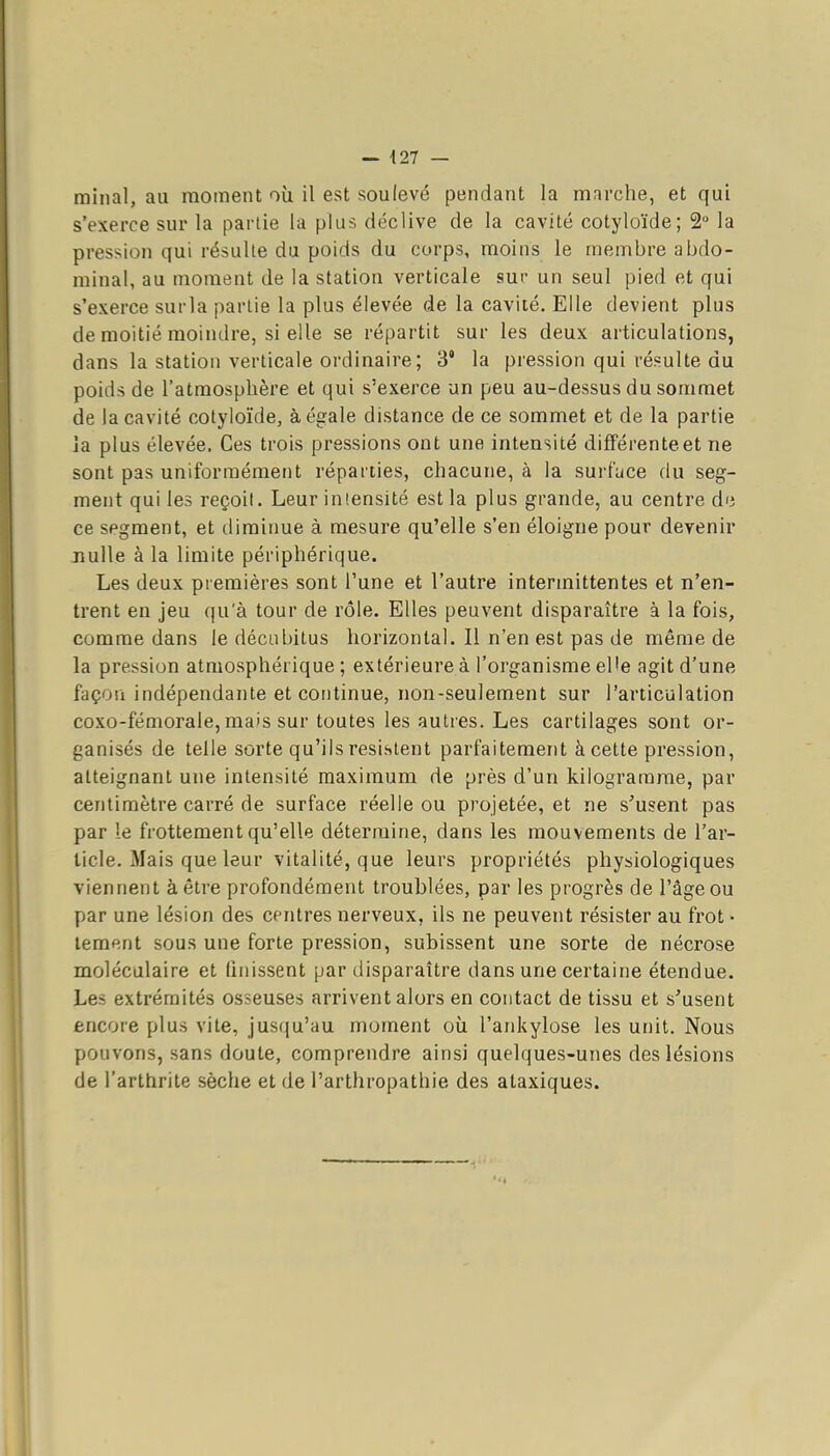 — 427 — rainai, au moment où il est soulevé pendant la marctie, et qui s'exerce sur la partie la plus déclive de la cavité cotyloïde; 2° la pression qui résulte du poids du corps, moins le membre abdo- minal, au moment de la station verticale sur un seul pied et qui s'exerce surla partie la plus élevée de la cavité. Elle devient plus de moitié moindre, si elle se répartit sur les deux articulations, dans la station verticale ordinaire ; 3' la pression qui résulte du poids de l'atmosphère et qui s'exerce un peu au-dessus du sommet de la cavité cotyloïde, à égale distance de ce sommet et de la partie la plus élevée. Ces trois pressions ont une intensité différente et ne sont pas uniformément réparties, chacune, à la surf^ice du seg- ment qui les reçoit. Leur iniensité est la plus grande, au centre d'i ce segment, et diminue à mesure qu'elle s'en éloigne pour devenir nulle à la limite périphérique. Les deux premières sont l'une et l'autre intermittentes et n'en- trent en jeu qu'à tour de rôle. Elles peuvent disparaître à la fois, comme dans le décubitus horizontal. Il n'en est pas de même de la pression atmosphérique; extérieure à l'organisme el'e agit d'une façoii indépendante et continue, non-seulement sur l'articulation coxo-fémorale, mais sur toutes les autres. Les cartilages sont or- ganisés de telle sorte qu'ils résistent parfaitement à cette pression, atteignant une intensité maximum de près d'un kilogramme, par centimètre carré de surface réelle ou projetée, et ne s'usent pas par le frottement qu'elle détermine, dans les mouvements de l'ar- ticle. Mais que leur vitalité, que leurs propriétés physiologiques viennent à être profondément troublées, par les progrès de l'âge ou par une lésion des centres nerveux, ils ne peuvent résister au frot • lement sous une forte pression, subissent une sorte de nécrose moléculaire et Unissent par disparaître dans une certaine étendue. Les extrémités osseuses arrivent alors en contact de tissu et s'usent encore plus vite, jusqu'au moment où l'ankylose les unit. Nous pouvons, sans doute, comprendre ainsi quelques-unes des lésions de l'arthrite sèche et de l'arthropathie des ataxiques.