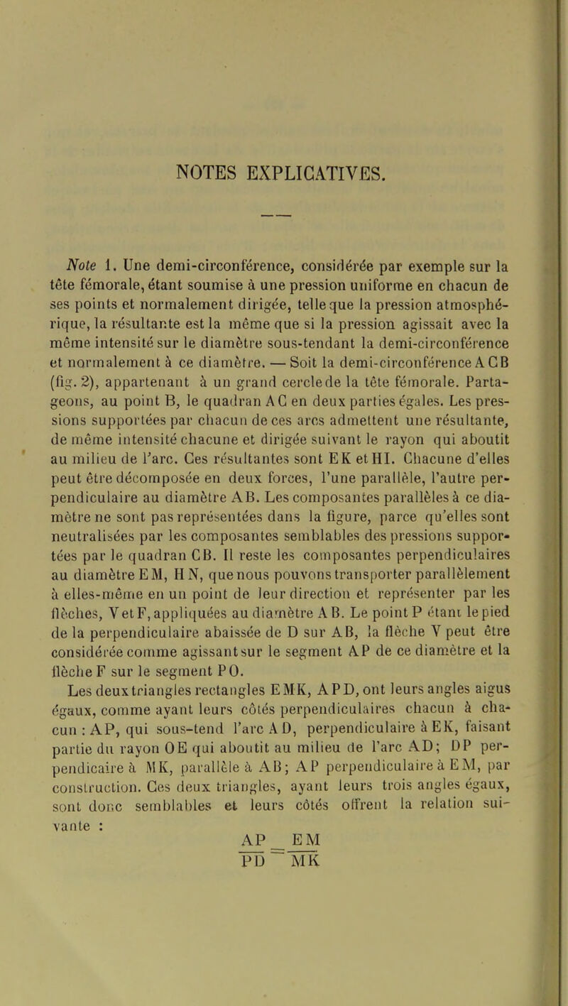 NOTES EXPLICATIVES. Note 1. Une demi-circonférence, consirlérée par exemple sur la tête fémorale, étant soumise à une pression uniforme en chacun de ses points et normalement dirigée, telle que la pression atmosphé- rique, la résultante est la même que si la pression agissait avec la même intensité sur le diamètre sous-tendant la demi-circonférence et normalement à ce diamètre. —Soit la demi-circonférence A CB (fig. 2), appartenant à un grand cercle de la tête fémorale. Parta- geons, au point B, le quadran A G en deux parties égales. Les pres- sions supportées par cliacun de ces arcs admettent une résultante, de même intensité chacune et dirigée suivant le rayon qui aboutit au milieu de l'arc. Ces résultantes sont EK etHI. Chacune d'elles peut être décomposée en deux forces, l'une parallèle, l'autre per- pendiculaire au diamètre AB. Les composantes parallèles à ce dia- mètre ne sont pas représentées dans la figure, parce qu'elles sont neutralisées par les composantes semblables des pressions suppor- tées par le quadran CB. Il reste les composantes perpendiculaires au diamètreEM, HN, quenous pouvons transporter parallèlement à elles-même en un point de leur direction et représenter par les flèches, V et F, appliquées au diamètre A B. Le point P étant le pied de la perpendiculaire abaissée de D sur AB, la ûèche V peut être considérée comme agissant sur le segment AP de ce diamètre et la flèche F sur le segment PO. Les deux triangles rectangles EMK, APD,ont leurs angles aigus égaux, comme ayant leurs côtés perpendiculaires chacun à cha- cun :AP, qui sous-tend l'arc AD, perpendiculaire à EK, faisant partie du rayon OE qui aboutit au milieu de l'arc AD; DP per- pendicaireà MK, parallèle à AB ; AP perpendiculaire à EM, par construction. Ces deux triangles, ayant leurs trois angles égaux, sont donc semblables et leurs côtés offrent la relation sui- vante : AP^ EM PD ~ MK