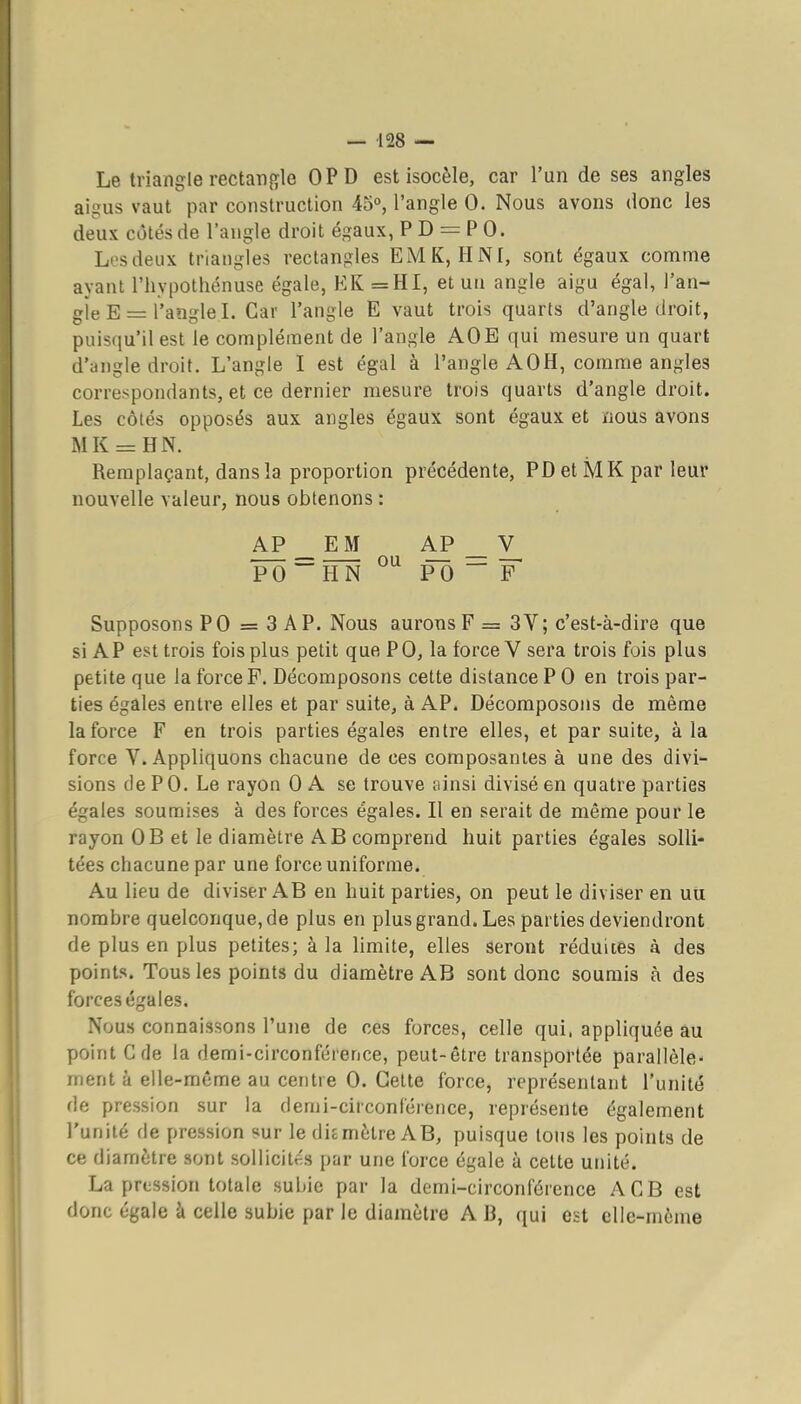— 128 — Le triangle rectangle OPD est isocèle, car l'un de ses angles aigus vaut par construction 45°, l'angle 0. Nous avons donc les deux côtés de l'angle droit égaux, PD = PO. Losdeux triangles rectangles EMK, HNI, sont égaux comme ayant l'hypothénuse égale, EK =HI, et uu angle aigu égal, l'an- gie E = l'angle I. Car l'angle E vaut trois quarts d'angle droit, puisfju'il est le complément de l'angle AOE qui mesure un quart d'angle droit. L'angle I est égal à l'angle A OH, comme angles correspondants, et ce dernier mesure trois quarts d'angle droit. Les côtés opposés aux angles égaux sont égaux et nous avons MK = HN. Remplaçant, dans la proportion précédente, PD et M K par leur nouvelle valeur, nous obtenons : AP _ EM AP _ Y, PO~HN PO~P Supposons PO = 3 AP. Nous aurons F = 3V; c'est-à-dire que si AP est trois fois plus petit que PO, la force V sera trois fois plus petite que la force F. Décomposons cette distance P 0 en trois par- ties égales entre elles et par suite, à AP. Décomposons de même la force F en trois parties égales entre elles, et par suite, à la force Y. Appliquons chacune de ces composantes à une des divi- sions de PO. Le rayon 0 A se trouve ninsi divisé en quatre parties égales soumises à des forces égales. Il en serait de même pour le rayon OB et le diamètre AB comprend huit parties égales solli- tées chacune par une force uniforme. Au lieu de diviser AB en huit parties, on peut le diviser en uu nombre quelconque, de plus en plus grand. Les parties deviendront de plus en plus petites; à la limite, elles seront réduites à des points. Tous les points du diamètre AB sont donc soumis à des forces égales. Nous connaissons l'une de ces forces, celle qui. appliquée au point G (le la demi-circonférence, peut-être transportée parallèle- ment à elle-même au centre 0. Cette force, représentant l'unité de pression sur la demi-circonférence, représente également l'unité de pression sur le dicmètre AB, puisque tons les points de ce diamètre sont sollicités par une force égale à cette unité. La pression totale subie par la demi-circonférence ACB est donc égale à celle subie par le diamètre A B, qui est elle-même