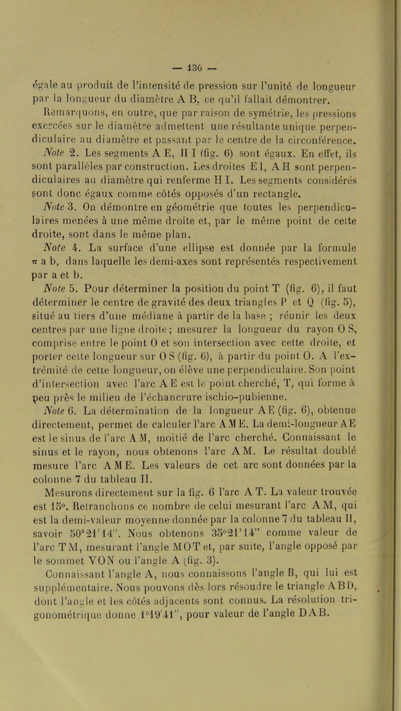 égale au produit de l'iniensité de pression sur l'unité de longueur par la longueur du diamètre A B, ce qu'il fallait démontrer. Rômar(]uons, en outre, que par raison de symétrie, les pressions exercées sur le diamètre admettent une résultante unique perpen- diculaire au diamètre et passant par le centre de la circonférence. Note 2. Les segments A E, II I (fig. 6) sont égaux. En effet, ils sont parallèles par construction. Les droites El, AH sont perpen- diculaires au diamètre qui renferme H 1. Les segments considérés sont donc égaux comme côtés opposés d'un rectangle. Note 3. On démontre en géométrie que toutes les perpendicu- laires menées à une même droite et, pai- le même point de celte droite, sont dans le même plan. Note 4. La surface d'une ellipse est donnée par la formule w a b, dans laquelle les demi-axes sont représentés respectivement par a et b. Note 5. Pour déterminer la position du point T (fig. 6), il faut déterminer le centre de gravité des deux triangles P et Q (fig. 5), situé au tiers d'une médiane à partir de la base ; réunir les deux centres par une ligne droite ; mesurer la longueur du rayon 0 S, comprise entre le point 0 et son intersection avec cette droite, et porter celte longueur sur 0 S (fig. 6), à partir du point 0. A l'ex- trémité de cette longueur, on élève une perpendiculaire. Son point d'intersection avec l'arc AE est le point cherché, T, qui forme à peu près le milieu de l'échancrure ischio-pubienne. NoteQ. La détermination de la longueur AE(fig. 6), obtenue directement, permet de calculer l'arc AME. La demi-longueur A E est le sinus de l'arc A M, moitié de l'arc cherché. Connaissant le sinus et le rayon, nous obtenons l'arc A M. Le résultat doublé mesure l'arc AME. Les valeurs de cet arc sont données par la colonne 7 du tableau IL Mesurons directement sur la fig. 6 l'arc A T. La valeur trouvée est 15. Retranchons ce nombre de celui mesurant l'arc A M, qui est la demi-valeur moyenne donnée par la colonne 7 du tableau II, savoir 50°21'14. Nous obtenons 35°2rU comme valeur de l'arc TM, mesurant l'angle MOT et, par suite, l'angle opposé par le sommet YON ou l'angle A (^lig. 3). Connaissant l'angle A, nous connaissons l'angle B, qui lui est supplémentaire. Nous pouvons dès lors résoudre le triangle ABD, dont l'anyle et les côtés adjacents sont connus. La résolution tri- gonométrique donne 149'41, pour valeur de l'angle DAB.