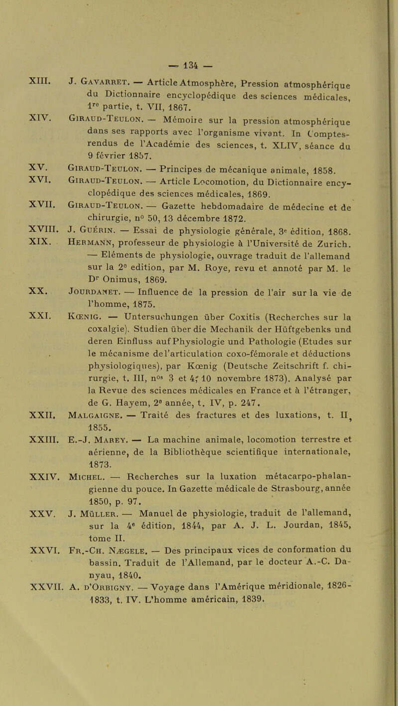 XIII. XIV. XV. XVI. XVII. XVIII. XIX. XX. XXI. XXII. XXIII. XXIV. XXV. J XXVI. XXVII. J. Gavarret. — Article Atmosphère, Pression atmosphérique du Dictionnaire encyclopédique des sciences médicales, 1 partie, t. VII, 1867. Giraud-Teulon. — Mémoire sur la pression atmosphérique dans ses rapports avec l'organisme vivant. In Comptes- rendus de l'Académie des sciences, t. XLIV, séance du 9 février 1857. Giraud-Teulon. — Principes de mécanique animale, 1858. Giraud-Teulon. — Article Locomotion, du Dictionnaire ency- clopédique des sciences médicales, 1869. Giraud-Teulon. — Gazette hebdomadaire de médecine et de chirurgie, n° 50, 13 décembre 1872. J. GuÉRiN. — Essai de physiologie générale, 3^ édition, 1868. Hermann, professeur de physiologie à l'Université de Zurich. — Eléments de physiologie, ouvrage traduit de l'allemand sur la 2° édition, par M. Roye, revu et annoté par M. le Dr Onimus, 1869. Jourdanet. — Influence de la pression de l'air sur la vie de l'homme, 1875. Kœnig. — Untersuchungen ûber Coxitis (Recherches sur la coxalgie), Studien ûber die Mechanik der Hûftgebenks und deren Einfluss auf Physiologie und Pathologie (Etudes sur le mécanisme de l'articulation coxo-fémorale et déductions physiologiques), par Kœnig (Deutsche Zeitschrift f. chi- rurgie, t. III, no» 3 et 4,' 10 novembre 1873). Analysé par la Revue des sciences médicales en France et à l'étranger, de G. Hayem, 2 année, t. IV, p. 247. Malgaigne. — Traité des fractures et des luxations, t. II^ 1855. E.-J. Marey, — La machine animale, locomotion terrestre et aérienne, de la Bibliothèque scientifique internationale, 1873. Michel. — Recherches sur la luxation métacarpo-phalan- gienne du pouce. In Gazette médicale de Strasbourg, année 1850, p. 97. Mûller. — Manuel de physiologie, traduit de l'allemand, sur la 4* édition, 1844, par A. J. L. Jourdan, 1845, tome II. Fr.-Ch. NyEGELE. — Des principaux vices de conformation du bassin. Traduit de l'Allemand, par le docteur A.-C. Da- nyau, 1840. A. d'Orbigny. —Voyage dans l'Amérique méridionale, 1826- ■1833, t, IV. L'homme américain, 1839.