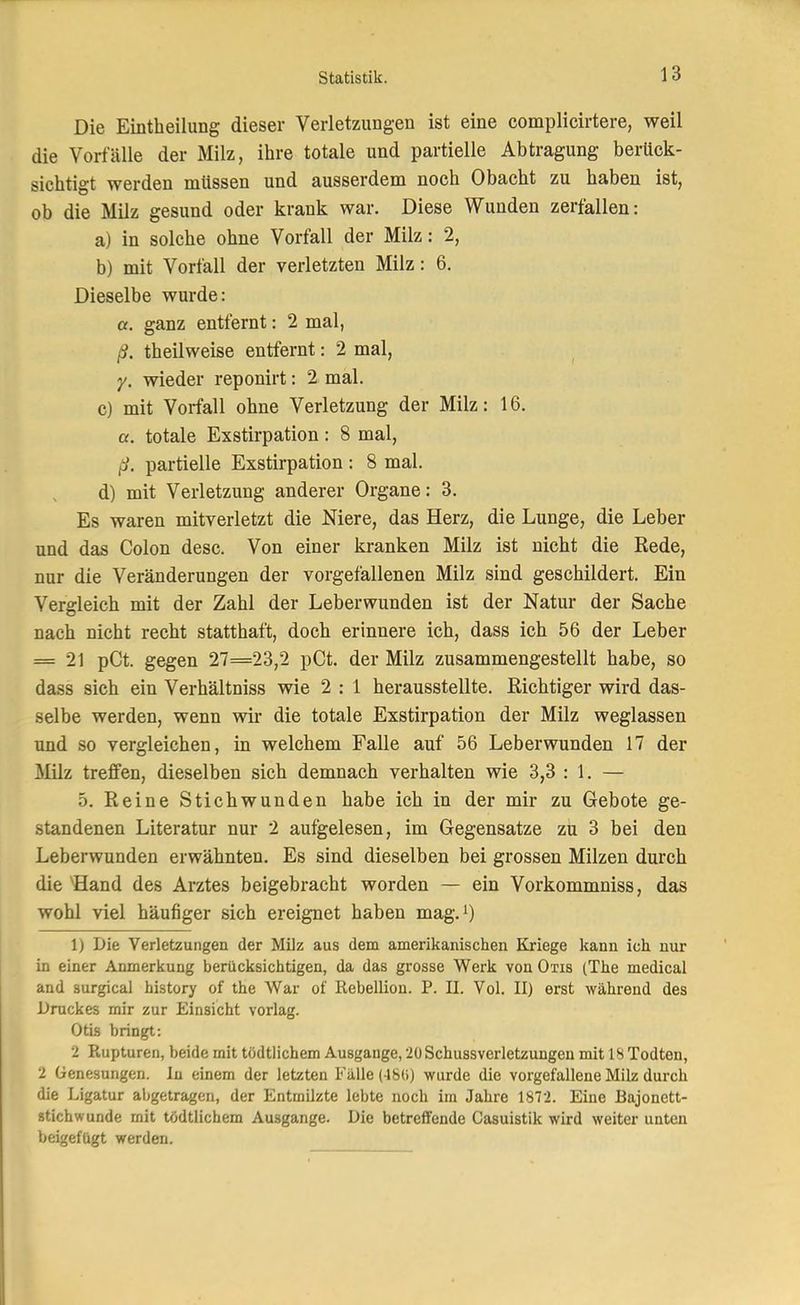 Die Eintheilung dieser Verletzungen ist eine eomplicirtere, weil die Vorfälle der Milz, ihre totale und partielle Abtragung berück- sichtigt werden müssen und ausserdem noch Obacht zu haben ist, ob die Milz gesund oder krank war. Diese Wunden zerfallen: a) in solche ohne Vorfall der Milz: 2, b) mit Vorfall der verletzten Milz: 6. Dieselbe wurde: a. ganz entfernt: 2 mal, ß. theilweise entfernt: 2 mal, y. wieder reponirt: 2 mal. c) mit Vorfall ohne Verletzung der Milz: 16. a. totale Exstirpation: 8 mal, ß. partielle Exstirpation : 8 mal. d) mit Verletzung anderer Organe: 3. Es waren mitverletzt die Niere, das Herz, die Lunge, die Leber und das Colon desc. Von einer kranken Milz ist nicht die Rede, nur die Veränderungen der vorgefallenen Milz sind geschildert. Ein Vergleich mit der Zahl der Leberwunden ist der Natur der Sache nach nicht recht statthaft, doch erinnere ich, dass ich 56 der Leber = 21 pCt. gegen 27=23,2 pCt. der Milz zusammengestellt habe, so dass sich ein Verhältniss wie 2 : 1 herausstellte. Richtiger wird das- selbe werden, wenn wir die totale Exstirpation der Milz weglassen und so vergleichen, in welchem Falle auf 56 Leberwunden 17 der Milz treffen, dieselben sich demnach verhalten wie 3,3 : 1. — 5. Reine Stichwunden habe ich in der mir zu Gebote ge- standenen Literatur nur 2 aufgelesen, im Gegensatze zu 3 bei den Leberwunden erwähnten. Es sind dieselben bei grossen Milzen durch die 'Hand des Arztes beigebracht worden — ein Vorkommniss, das wohl viel häufiger sich ereignet haben mag.^) 1) Die Verletzungen der Milz aus dem amerikanischen Kriege kann ich nur in einer Anmerkung berücksichtigen, da das grosse Werk von Otis (The medical and surgical history of the War of Rebellion. P. II. Vol. II) erst während des Druckes mir zur Einsicht vorlag. Otis bringt: 2 Rupturen, beide mit tödtlichem Ausgange, 20 Schussverletzungen mit 18 Todten, 2 Genesungen. In einem der letzten Fälle (48(i) wurde die vorgefallene Milz durch die Ligatur abgetragen, der Entmilzte lebte noch im Jahre 1872. Eine Bajonett- stichwunde mit tödtlichem Ausgange. Die betreffende Casuistik wird weiter unten beigefügt werden.